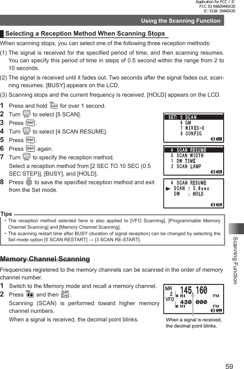 59Scanning FunctionUsing the Scanning FunctionSelecting a Reception Method When Scanning StopsWhen scanning stops, you can select one of the following three reception methods:(1)  The signal is received for the specified period of time, and then scanning resumes. You can specify this period of time in steps of 0.5 second within the range from 2 to 10 seconds.(2)  The signal is received until it fades out. Two seconds after the signal fades out, scan-ning resumes. [BUSY] appears on the LCD.(3)  Scanning stops and the current frequency is received. [HOLD] appears on the LCD.1  Press and hold M for over 1 second.2 Turn O to select [5 SCAN].3 Press H.4 Turn O to select [4 SCAN RESUME].5 Press H.6  Press H again.7 Turn O to specify the reception method.  Select a reception method from [2 SEC TO 10 SEC (0.5 SEC STEP)], [BUSY], and [HOLD].8 Press p to save the specified reception method and exit from the Set mode.Tips•  The reception method selected here is also applied to [VFO Scanning], [Programmable Memory Channel Scanning] and [Memory Channel Scanning].•  The scanning restart time after BUSY (duration of signal reception) can be changed by selecting the Set mode option [5 SCAN RESTART] → [3 SCAN RE-START].Memory Channel ScanningFrequencies registered to the memory channels can be scanned in the order of memory channel number.1  Switch to the Memory mode and recall a memory channel.2  Press F and then 2.  Scanning (SCAN) is performed toward higher memory channel numbers.  When a signal is received, the decimal point blinks.䎗 䎃 䎶䎦䎤䎱䎃 䎃䎵䎨䎶䎸䎰䎨䎃䎃䎃 䎶 䎦䎤䎱䎃䎃 䎝 䎃 䎘 䎑 䎓䏖 䏈 䏆䎃 䎃 䎃䎧䎺䎃䎃䎃䎃䎃䎝䎃䎃䎫䎲䎯䎧䎃䎃䎃 䎃䎃䋱䋶䋰When a signal is received, the decimal point blinks.Application for FCC / IC FCC ID: K6620445X20 IC: 511B-20445X20