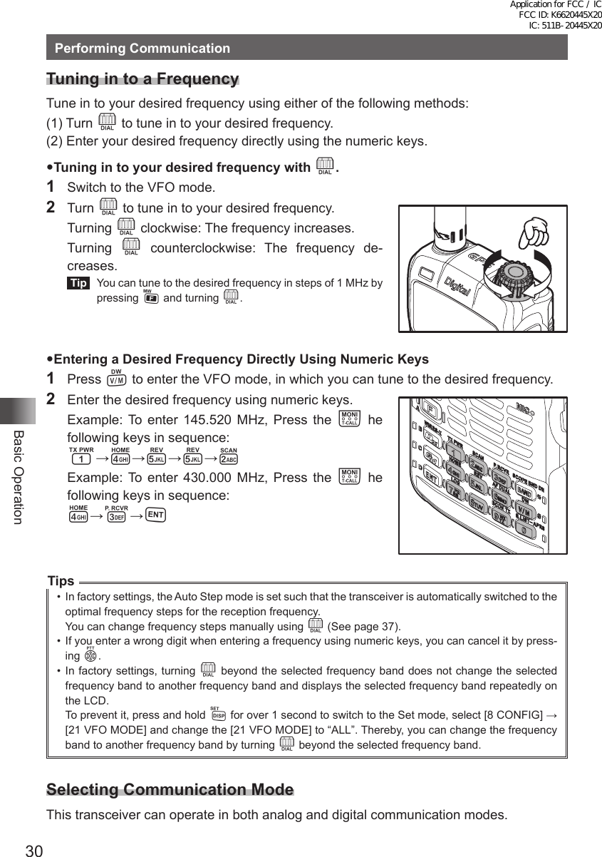 30Basic OperationPerforming CommunicationTuning in to a FrequencyTune in to your desired frequency using either of the following methods:(1) Turn O to tune in to your desired frequency.(2) Enter your desired frequency directly using the numeric keys.Tuning in to your desired frequency with O.1  Switch to the VFO mode.2 Turn O to tune in to your desired frequency. Turning O clockwise: The frequency increases. Turning O counterclockwise: The frequency de-creases. Tip   You can tune to the desired frequency in steps of 1 MHz by pressing F and turning O.Entering a Desired Frequency Directly Using Numeric Keys1 Press V to enter the VFO mode, in which you can tune to the desired frequency.2  Enter the desired frequency using numeric keys.  Example: To enter 145.520 MHz, Press the T he following keys in sequence: 1→4→5→5→2  Example: To enter 430.000 MHz, Press the T he following keys in sequence: 4→3→HTips•  In factory settings, the Auto Step mode is set such that the transceiver is automatically switched to the optimal frequency steps for the reception frequency.You can change frequency steps manually using O (See page 37).•  If you enter a wrong digit when entering a frequency using numeric keys, you can cancel it by press-ing p.•  In factory settings, turning O beyond the selected frequency band does not change the selected frequency band to another frequency band and displays the selected frequency band repeatedly on the LCD.To prevent it, press and hold M for over 1 second to switch to the Set mode, select [8 CONFIG] → [21 VFO MODE] and change the [21 VFO MODE] to “ALL”. Thereby, you can change the frequency band to another frequency band by turning O beyond the selected frequency band.Selecting Communication ModeThis transceiver can operate in both analog and digital communication modes.Application for FCC / IC FCC ID: K6620445X20 IC: 511B-20445X20