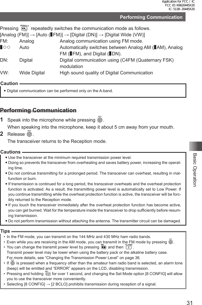 31Basic OperationPerforming CommunicationPressing % repeatedly switches the communication mode as follows.[Analog (FM)] → [Auto (¢FM)] → [Digital (DN)] → [Digital Wide (VW)]FM:   Analog  Analog communication using FM mode.¢○○  Auto   Automatically switches between Analog AM (¢AM), Analog FM (¢FM), and Digital (¢DN).DN:  Digital   Digital communication using (C4FM (Quaternary FSK) modulationVW:  Wide Digital  High sound quality of Digital CommunicationCaution Digital communication can be performed only on the A-band.Performing Communication1  Speak into the microphone while pressing p.  When speaking into the microphone, keep it about 5 cm away from your mouth.2 Release p.  The transceiver returns to the Reception mode.CautionsUse the transceiver at the minimum required transmission power level.Doing so prevents the transceiver from overheating and saves battery power, increasing the operat-ing time.Do not continue transmitting for a prolonged period. The transceiver can overheat, resulting in mal-function or burn.If transmission is continued for a long period, the transceiver overheats and the overheat protection function is activated. As a result, the transmitting power level is automatically set to Low Power. If you continue transmitting while the overheat protection function is active, the transceiver will be forc-ibly returned to the Reception mode.If you touch the transceiver immediately after the overheat protection function has become active, you can get burned. Wait for the temperature inside the transceiver to drop sufficiently before resum-ing transmission.Do not perform transmission without attaching the antenna. The transmitter circuit can be damaged.Tips•  In the FM mode, you can transmit on the 144 MHz and 430 MHz ham radio bands.•  Even while you are receiving in the AM mode, you can transmit in the FM mode by pressing p.•  You can change the transmit power level by pressing F and then 1.Transmit power level may be lower when using the battery pack or the alkaline battery case.For more details, see “Changing the Transmission Power Level” on page 36.•  If p is pressed when a frequency other than the amateur ham radio band is selected, an alarm tone (beep) will be emitted and “ERROR” appears on the LCD, disabling transmission.•  Pressing and holding M for over 1 second, and changing the Set Mode option [8 CONFIG] will allow you to use the transceiver more conveniently.•  Selecting [8 CONFIG] → [2 BCLO] prohibits transmission during reception of a signal.Application for FCC / IC FCC ID: K6620445X20 IC: 511B-20445X20