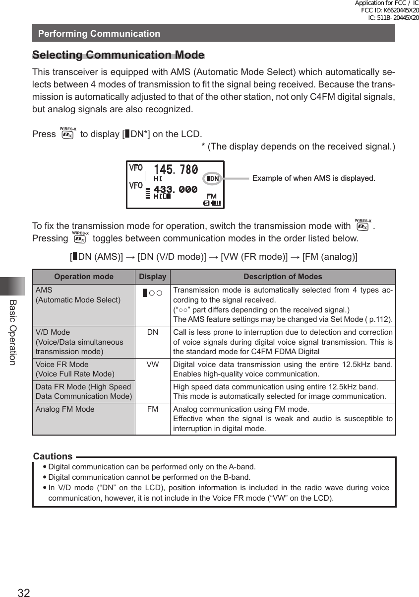 32Basic OperationPerforming CommunicationSelecting Communication ModeThis transceiver is equipped with AMS (Automatic Mode Select) which automatically se-lects between 4 modes of transmission to fit the signal being received. Because the trans-mission is automatically adjusted to that of the other station, not only C4FM digital signals, but analog signals are also recognized.Press % to display [¢DN*] on the LCD.* (The display depends on the received signal.)䰢䰒䰛䰢䰒䰛䰒䰙Ā䎧䎱䰔䰕 䰔䰕 䰀䯿䯿䯺䯼䯼䯼䯽䰀䰁䯺䎚䎛䯼ÿĀExample of when AMS is displayed.To fix the transmission mode for operation, switch the transmission mode with %.Pressing % toggles between communication modes in the order listed below.[¢DN (AMS)] → [DN (V/D mode)] → [VW (FR mode)] → [FM (analog)]Operation mode Display Description of ModesAMS  (Automatic Mode Select)¢○○ Transmission mode is automatically selected from 4 types ac-cording to the signal received.(“○○” part differs depending on the received signal.)The AMS feature settings may be changed via Set Mode ( p.112).V/D Mode  (Voice/Data simultaneous transmission mode)DN Call is less prone to interruption due to detection and correction of voice signals during digital voice signal transmission. This is the standard mode for C4FM FDMA DigitalVoice FR Mode  (Voice Full Rate Mode)VW Digital voice data transmission using the entire 12.5kHz band. Enables high-quality voice communication.Data FR Mode (High Speed Data Communication Mode)High speed data communication using entire 12.5kHz band.This mode is automatically selected for image communication.Analog FM Mode FM Analog communication using FM mode. Effective when the signal is weak and audio is susceptible to interruption in digital mode.CautionsDigital communication can be performed only on the A-band.Digital communication cannot be performed on the B-band.In V/D mode (“DN” on the LCD), position information is included in the radio wave during voice communication, however, it is not include in the Voice FR mode (“VW” on the LCD).Application for FCC / IC FCC ID: K6620445X20 IC: 511B-20445X20