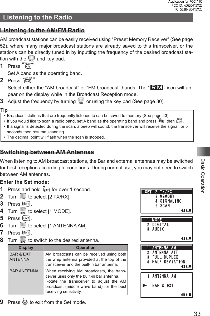 33Basic OperationListening to the RadioListening to the AM/FM RadioAM broadcast stations can be easily received using “Preset Memory Receiver” (See page 52), where many major broadcast stations are already saved to this transceiver, or the stations can be directly tuned in by inputting the frequency of the desired broadcast sta-tion with the O and key pad.1 Press A  Set A band as the operating band.2 Press B  Select either the “AM broadcast” or “FM broadcast” bands. The “R” icon will ap-pear on the display while in the Broadcast Reception mode.3  Adjust the frequency by turning O or using the key pad (See page 30).Tip•  Broadcast stations that are frequently listened to can be saved to memory (See page 43).•  If you would like to scan a radio band, set A band as the operating band and press F, then 2.•  If a signal is detected during the scan, a beep will sound; the transceiver will receive the signal for 5 seconds then resume scanning.•  The decimal point will flash when the scan is stopped.Switching between AM AntennasWhen listening to AM broadcast stations, the Bar and external antennas may be switched for best reception according to conditions. During normal use, you may not need to switch between AM antennas.Enter the Set mode:1  Press and hold M for over 1 second.2 Turn O to select [2 TX/RX].3 Press H.4 Turn O to select [1 MODE].5 Press H.6 Turn O to select [1 ANTENNA AM].7 Press H.8 Turn O to switch to the desired antenna.Display OperationBAR &amp; EXT ANTENNAAM broadcasts can be received using both the whip antenna provided at the top of the transceiver and the built-in bar antenna.BAR ANTENNA When receiving AM broadcasts, the trans-ceiver uses only the built-in bar antenna.Rotate the transceiver to adjust the AM broadcast (middle wave band) for the best receiving sensitivity.9 Press p to exit from the Set mode.䎶䎨䎷䎝䎃䎃䎕䫹 䎷 䎻 䎒 䎵 䎻䎃䎃䎃䎃䎃䎃䎃䎃䎖䫹䎰䎨䎰䎲䎵䎼䎃䎃䎃䎃䎃䎃䫹䎗 䫹 䎶 䎬 䎪 䎱 䎤 䎯 䎬 䎱䎪䎃䎃䎃䎃䎃䎃䎃䎃䎘䫹 䎶 䎦 䎤 䎱䎔䎃䎃䎰䎲䎧䎨䎕 䫹 䎧 䎬 䎪 䎬 䎷䎤䎯䎖 䫹 䎤 䎸 䎧 䎬 䎲䎔䎃䎃䎤䎱䎷䎨䎱䎱䎤䎃䎃䎤䎰䎕 䫹 䎤䎱䎷䎨䎱䎱䎤䎃䎃䎤䎷䎷䎖 䫹 䎩 䎸 䎯 䎯䎃䎃䎧 䎸 䎳 䎯 䎨 䎻䎗䎃䎃 䎫 䎤 䎯 䎩䎃䎃䎧 䎨 䎹 䎬 䎤 䎷 䎬 䎲䎱䎤䎱䎷䎨䎱䎱䎤䎃 䎃䎤䎰䎥䎤䎵 䎃 䎃䎉 䎃 䎃 䎨䎻䎷Application for FCC / IC FCC ID: K6620445X20 IC: 511B-20445X20