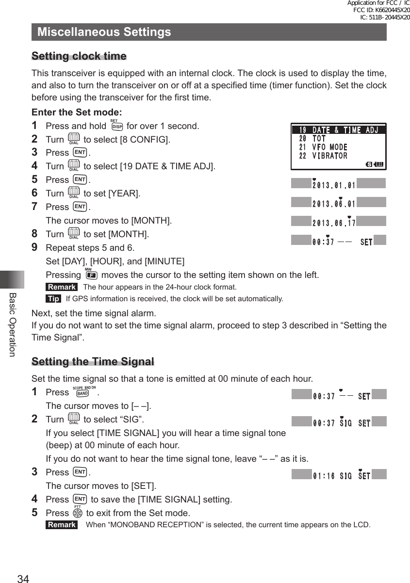 34Basic OperationMiscellaneous SettingsSetting clock timeThis transceiver is equipped with an internal clock. The clock is used to display the time, and also to turn the transceiver on or off at a specified time (timer function). Set the clock before using the transceiver for the first time.Enter the Set mode:1  Press and hold M for over 1 second.2 Turn O to select [8 CONFIG].3 Press H.4  Turn O to select [19 DATE &amp; TIME ADJ].5  Press H.6  Turn O to set [YEAR].7  Press H.  The cursor moves to [MONTH].8  Turn O to set [MONTH].9   Repeat steps 5 and 6.  Set [DAY], [HOUR], and [MINUTE] Pressing F moves the cursor to the setting item shown on the left. Remark   The hour appears in the 24-hour clock format. Tip   If GPS information is received, the clock will be set automatically.Next, set the time signal alarm.If you do not want to set the time signal alarm, proceed to step 3 described in “Setting the Time Signal”.Setting the Time SignalSet the time signal so that a tone is emitted at 00 minute of each hour.1 Press B.  The cursor moves to [– –].2 Turn O to select “SIG”.  If you select [TIME SIGNAL] you will hear a time signal tone (beep) at 00 minute of each hour.  If you do not want to hear the time signal tone, leave “– –” as it is.3 Press H.  The cursor moves to [SET].4 Press H to save the [TIME SIGNAL] setting.5 Press p to exit from the Set mode. Remark   When “MONOBAND RECEPTION” is selected, the current time appears on the LCD.䎔䎜䎃䎃 䎧 䎤 䎷 䎨 䎃 䎃䎉䎃䎃 䎷 䎬 䎰䎨䎃䎃䎤䎧䎭䎕䎓䫹 䎷 䎲 䎷䎕䎔䫹 䎹 䎩 䎲 䎃 䎰 䎲 䎧䎨䎕䎕䎃䎃 䎹 䎬 䎥 䎵 䎤䎷䎲䎵䎕 䎓 䎔 䎖 䎑 䎓 䎔 䎑 䎓 䎔䎕 䎓 䎔 䎖 䎑 䎓 䎙 䎑 䎓 䎔䎕 䎓 䎔 䎖 䎑 䎓 䎙 䎑 䎔 䎚䎓 䎓 䎝䎖䎚䎃䎃䎃䎃䎃䎃䎃䎃䎃䎃 䎃䎶䎨䎷䎃䎓 䎓 䎝䎖䎚䎃䎃䎃䎃䎃䎃䎃䎃䎃䎃䎶䎨䎷䎃䎓 䎓 䎝䎖䎚䎃䎃 䎶 䎬 䎪䎃䎃䎶䎨䎷䎓 䎔 䎝䎔䎙䎃䎃 䎶 䎬 䎪䎃䎃䎶䎨䎷䎃Application for FCC / IC FCC ID: K6620445X20 IC: 511B-20445X20