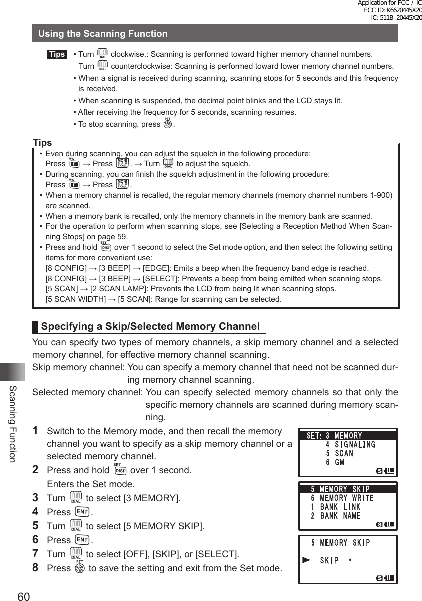 60Scanning FunctionUsing the Scanning Function Tips   •   Turn  O clockwise.: Scanning is performed toward higher memory channel numbers.   Turn O counterclockwise: Scanning is performed toward lower memory channel numbers.  •  When a signal is received during scanning, scanning stops for 5 seconds and this frequency is received.  •  When scanning is suspended, the decimal point blinks and the LCD stays lit.  •   After receiving the frequency for 5 seconds, scanning resumes.  •  To stop scanning, press p.Tips•  Even during scanning, you can adjust the squelch in the following procedure:Press F → Press T. → Turn O to adjust the squelch.•  During scanning, you can finish the squelch adjustment in the following procedure:Press F → Press T.•  When a memory channel is recalled, the regular memory channels (memory channel numbers 1-900) are scanned.•  When a memory bank is recalled, only the memory channels in the memory bank are scanned.•  For the operation to perform when scanning stops, see [Selecting a Reception Method When Scan-ning Stops] on page 59.•  Press and hold M over 1 second to select the Set mode option, and then select the following setting items for more convenient use:[8 CONFIG] → [3 BEEP] → [EDGE]: Emits a beep when the frequency band edge is reached.[8 CONFIG] → [3 BEEP] → [SELECT]: Prevents a beep from being emitted when scanning stops.[5 SCAN] → [2 SCAN LAMP]: Prevents the LCD from being lit when scanning stops.[5 SCAN WIDTH] → [5 SCAN]: Range for scanning can be selected.Specifying a Skip/Selected Memory ChannelYou can specify two types of memory channels, a skip memory channel and a selected memory channel, for effective memory channel scanning.Skip memory channel:  You can specify a memory channel that need not be scanned dur-ing memory channel scanning.Selected memory channel:  You can specify selected memory channels so that only the specific memory channels are scanned during memory scan-ning.1  Switch to the Memory mode, and then recall the memory  channel you want to specify as a skip memory channel or a selected memory channel.2  Press and hold M over 1 second.  Enters the Set mode.3 Turn O to select [3 MEMORY].4 Press H.5 Turn O to select [5 MEMORY SKIP].6 Press H.7 Turn O to select [OFF], [SKIP], or [SELECT].8 Press p to save the setting and exit from the Set mode. Application for FCC / IC FCC ID: K6620445X20 IC: 511B-20445X20