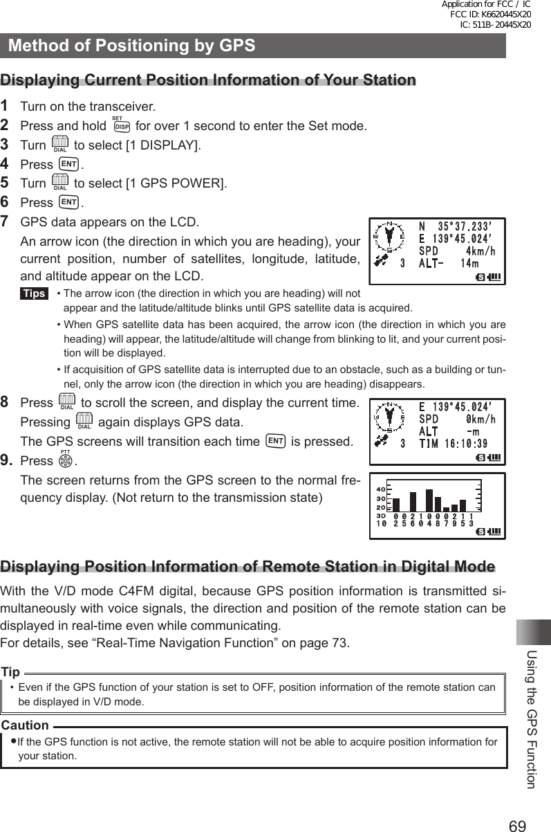 69Using the GPS FunctionMethod of Positioning by GPSDisplaying Current Position Information of Your Station1  Turn on the transceiver.2  Press and hold M for over 1 second to enter the Set mode.3 Turn O to select [1 DISPLAY].4 Press H.5 Turn O to select [1 GPS POWER].6 Press H.7  GPS data appears on the LCD.  An arrow icon (the direction in which you are heading), your current position, number of satellites, longitude, latitude, and altitude appear on the LCD. Tips   •  The arrow icon (the direction in which you are heading) will not appear and the latitude/altitude blinks until GPS satellite data is acquired.  •  When GPS satellite data has been acquired, the arrow icon (the direction in which you are heading) will appear, the latitude/altitude will change from blinking to lit, and your current posi-tion will be displayed.  •  If acquisition of GPS satellite data is interrupted due to an obstacle, such as a building or tun-nel, only the arrow icon (the direction in which you are heading) disappears.8 Press O to scroll the screen, and display the current time. Pressing O again displays GPS data.  The GPS screens will transition each time H is pressed.9. Press p.  The screen returns from the GPS screen to the normal fre-quency display. (Not return to the transmission state)Displaying Position Information of Remote Station in Digital ModeWith the V/D mode C4FM digital, because GPS position information is transmitted si-multaneously with voice signals, the direction and position of the remote station can be displayed in real-time even while communicating.For details, see “Real-Time Navigation Function” on page 73.Tip•  Even if the GPS function of your station is set to OFF, position information of the remote station can be displayed in V/D mode.CautionIf the GPS function is not active, the remote station will not be able to acquire position information for your station. Application for FCC / IC FCC ID: K6620445X20 IC: 511B-20445X20