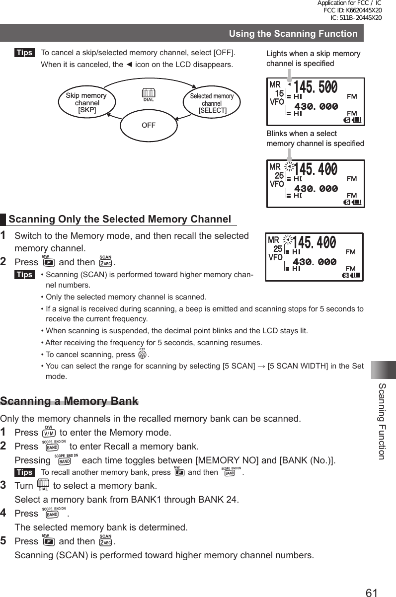 61Scanning FunctionUsing the Scanning Function Tips   To cancel a skip/selected memory channel, select [OFF].  When it is canceled, the ◄ icon on the LCD disappears.Scanning Only the Selected Memory Channel1  Switch to the Memory mode, and then recall the selected  memory channel.2  Press F and then 2. Tips   •  Scanning (SCAN) is performed toward higher memory chan-nel numbers.  •  Only the selected memory channel is scanned.  •  If a signal is received during scanning, a beep is emitted and scanning stops for 5 seconds to receive the current frequency.  •  When scanning is suspended, the decimal point blinks and the LCD stays lit.  •  After receiving the frequency for 5 seconds, scanning resumes.  •  To cancel scanning, press p.  •  You can select the range for scanning by selecting [5 SCAN] → [5 SCAN WIDTH] in the Set mode.Scanning a Memory BankOnly the memory channels in the recalled memory bank can be scanned.1 Press V to enter the Memory mode. 2 Press B to enter Recall a memory bank. Pressing B each time toggles between [MEMORY NO] and [BANK (No.)]. Tips   To recall another memory bank, press F and then B.3 Turn O to select a memory bank.  Select a memory bank from BANK1 through BANK 24.4 Press B.  The selected memory bank is determined.5  Press F and then 2.  Scanning (SCAN) is performed toward higher memory channel numbers.Lights when a skip memory channel is specifiedBlinks when a select memory channel is specifiedSkip memory channel[SKP]Selected memory channel [SELECT]OOFFApplication for FCC / IC FCC ID: K6620445X20 IC: 511B-20445X20