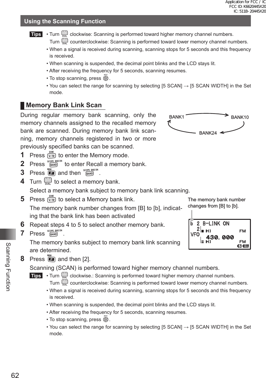 62Scanning FunctionUsing the Scanning Function Tips   •   Turn  O clockwise: Scanning is performed toward higher memory channel numbers.   Turn O counterclockwise: Scanning is performed toward lower memory channel numbers.  •  When a signal is received during scanning, scanning stops for 5 seconds and this frequency is received.  •  When scanning is suspended, the decimal point blinks and the LCD stays lit.  •  After receiving the frequency for 5 seconds, scanning resumes.  •  To stop scanning, press p.  •  You can select the range for scanning by selecting [5 SCAN] → [5 SCAN WIDTH] in the Set mode.Memory Bank Link ScanDuring regular memory bank scanning, only the memory channels assigned to the recalled memory bank are scanned. During memory bank link scan-ning, memory channels registered in two or more previously specified banks can be scanned.1 Press V to enter the Memory mode. 2 Press B to enter Recall a memory bank.3 Press F and then B.4 Turn O to select a memory bank.  Select a memory bank subject to memory bank link scanning.5 Press V to select a Memory bank link.  The memory bank number changes from [B] to [b], indicat-ing that the bank link has been activated6  Repeat steps 4 to 5 to select another memory bank.7 Press B.  The memory banks subject to memory bank link scanning are determined.8  Press F and then [2].  Scanning (SCAN) is performed toward higher memory channel numbers. Tips   •    Turn  O clockwise.: Scanning is performed toward higher memory channel numbers.   Turn O counterclockwise: Scanning is performed toward lower memory channel numbers.  •  When a signal is received during scanning, scanning stops for 5 seconds and this frequency is received.  •  When scanning is suspended, the decimal point blinks and the LCD stays lit.  •  After receiving the frequency for 5 seconds, scanning resumes.  •  To stop scanning, press p.  •  You can select the range for scanning by selecting [5 SCAN] → [5 SCAN WIDTH] in the Set mode.BANK1 BANK10BANK24The memory bank number changes from [B] to [b].Application for FCC / IC FCC ID: K6620445X20 IC: 511B-20445X20