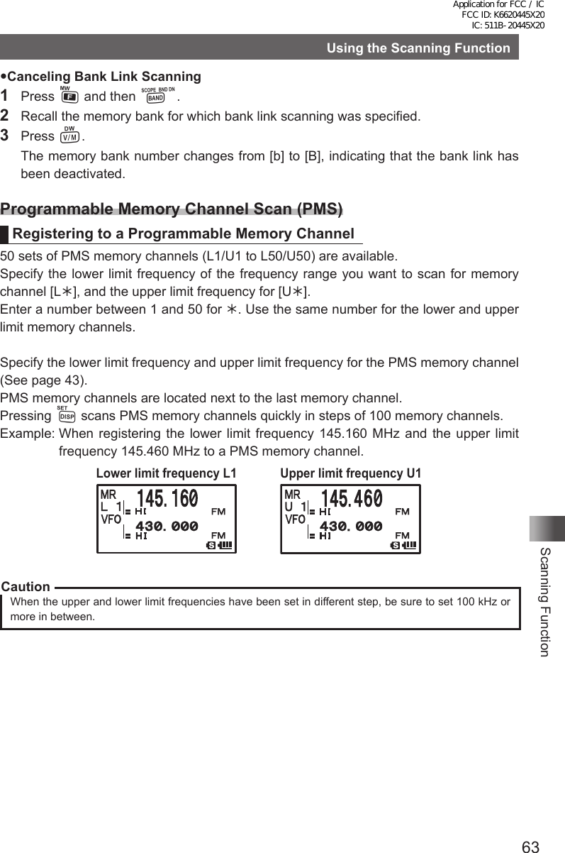 63Scanning FunctionUsing the Scanning FunctionCanceling Bank Link Scanning1 Press F and then B.2  Recall the memory bank for which bank link scanning was specified.3 Press V.  The memory bank number changes from [b] to [B], indicating that the bank link has been deactivated.Programmable Memory Channel Scan (PMS)Registering to a Programmable Memory Channel50 sets of PMS memory channels (L1/U1 to L50/U50) are available.Specify the lower limit frequency of the frequency range you want to scan for memory channel [L], and the upper limit frequency for [U].Enter a number between 1 and 50 for . Use the same number for the lower and upper limit memory channels.Specify the lower limit frequency and upper limit frequency for the PMS memory channel  (See page 43).PMS memory channels are located next to the last memory channel. Pressing M scans PMS memory channels quickly in steps of 100 memory channels.Example:  When registering the lower limit frequency 145.160 MHz and the upper limit frequency 145.460 MHz to a PMS memory channel.Lower limit frequency L1 Upper limit frequency U1CautionWhen the upper and lower limit frequencies have been set in different step, be sure to set 100 kHz or more in between.Application for FCC / IC FCC ID: K6620445X20 IC: 511B-20445X20