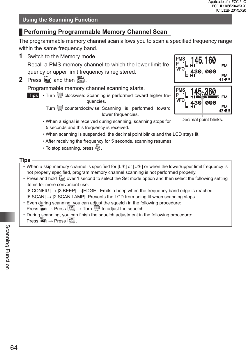 64Scanning FunctionUsing the Scanning FunctionPerforming Programmable Memory Channel ScanThe programmable memory channel scan allows you to scan a specified frequency range within the same frequency band.1  Switch to the Memory mode.  Recall a PMS memory channel to which the lower limit fre-quency or upper limit frequency is registered.2  Press F and then 2.  Programmable memory channel scanning starts. Tips   •   Turn  O clockwise:  Scanning is performed toward higher fre-quencies.Turn O counterclockwise:  Scanning is performed toward lower frequencies.  •  When a signal is received during scanning, scanning stops for 5 seconds and this frequency is received.  •  When scanning is suspended, the decimal point blinks and the LCD stays lit.  •  After receiving the frequency for 5 seconds, scanning resumes.  •  To stop scanning, press p.Tips•  When a skip memory channel is specified for [L] or [U] or when the lower/upper limit frequency is not properly specified, program memory channel scanning is not performed properly.•  Press and hold M over 1 second to select the Set mode option and then select the following setting items for more convenient use:[8 CONFIG] → [3 BEEP] →[EDGE]: Emits a beep when the frequency band edge is reached.[5 SCAN] → [2 SCAN LAMP]: Prevents the LCD from being lit when scanning stops.•  Even during scanning, you can adjust the squelch in the following procedure:Press F → Press T → Turn O to adjust the squelch.•  During scanning, you can finish the squelch adjustment in the following procedure:Press F → Press T.Decimal point blinks.Application for FCC / IC FCC ID: K6620445X20 IC: 511B-20445X20
