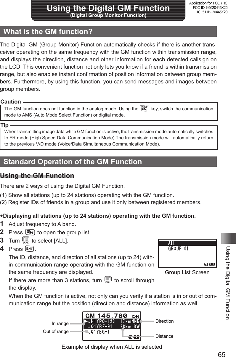 65Using the Digital GM FunctionUsing the Digital GM Function (Digital Group Monitor Function)What is the GM function?The Digital GM (Group Monitor) Function automatically checks if there is another trans-ceiver operating on the same frequency with the GM function within transmission range, and displays the direction, distance and other information for each detected callsign on the LCD. This convenient function not only lets you know if a friend is within transmission range, but also enables instant confirmation of position information between group mem-bers. Furthermore, by using this function, you can send messages and images between group members.CautionThe GM function does not function in the analog mode. Using the % key, switch the communication mode to AMS (Auto Mode Select Function) or digital mode. TipWhen transmitting image data while GM function is active, the transmission mode automatically switches to FR mode (High Speed Data Communication Mode).The transmission mode will automatically return to the previous V/D mode (Voice/Data Simultaneous Communication Mode).Standard Operation of the GM FunctionUsing the GM FunctionThere are 2 ways of using the Digital GM Function.(1) Show all stations (up to 24 stations) operating with the GM function.(2) Register IDs of friends in a group and use it only between registered members.Displaying all stations (up to 24 stations) operating with the GM function.1  Adjust frequency to A band.2 Press D to open the group list.3 Turn O to select [ALL].4 Press H.  The ID, distance, and direction of all stations (up to 24) with-in communication range operating with the GM function on the same frequency are displayed.  If there are more than 3 stations, turn O to scroll through the display.  When the GM function is active, not only can you verify if a station is in or out of com-munication range but the position (direction and distance) information as well.DirectionIn rangeOut of rangeDistanceExample of display when ALL is selectedGroup List ScreenApplication for FCC / IC FCC ID: K6620445X20 IC: 511B-20445X20