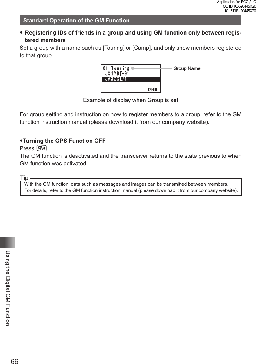 66Using the Digital GM FunctionStandard Operation of the GM FunctionRegistering IDs of friends in a group and using GM function only between regis-tered membersSet a group with a name such as [Touring] or [Camp], and only show members registered to that group.䎓 䎔 䎝䫹䎷䏒 䏘 䏕 䏌 䏑 䏊䎃䎭 䎴 䎔 䎼 䎥 䎩䙵䎓 䎔䎃䎭 䎤 䎖 䎽 䎦 䎯䎒䎔䎐䎐䎐䎐䎐䎐䎐䎐䎐䎐䎐䎐䎐䎃䎕Group NameExample of display when Group is setFor group setting and instruction on how to register members to a group, refer to the GM function instruction manual (please download it from our company website).Turning the GPS Function OFFPress D.The GM function is deactivated and the transceiver returns to the state previous to when GM function was activated.TipWith the GM function, data such as messages and images can be transmitted between members.For details, refer to the GM function instruction manual (please download it from our company website).Application for FCC / IC FCC ID: K6620445X20 IC: 511B-20445X20