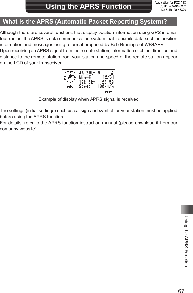 67Using the APRS FunctionUsing the APRS FunctionWhat is the APRS (Automatic Packet Reporting System)?Although there are several functions that display position information using GPS in ama-teur radios, the APRS is data communication system that transmits data such as position information and messages using a format proposed by Bob Bruninga of WB4APR.Upon receiving an APRS signal from the remote station, information such as direction and distance to the remote station from your station and speed of the remote station appear on the LCD of your transceiver.䎭 䎤 䎔 䎽 䎵 䎯Example of display when APRS signal is receivedThe settings (initial settings) such as callsign and symbol for your station must be applied before using the APRS function.For details, refer to the APRS function instruction manual (please download it from our company website).Application for FCC / IC FCC ID: K6620445X20 IC: 511B-20445X20