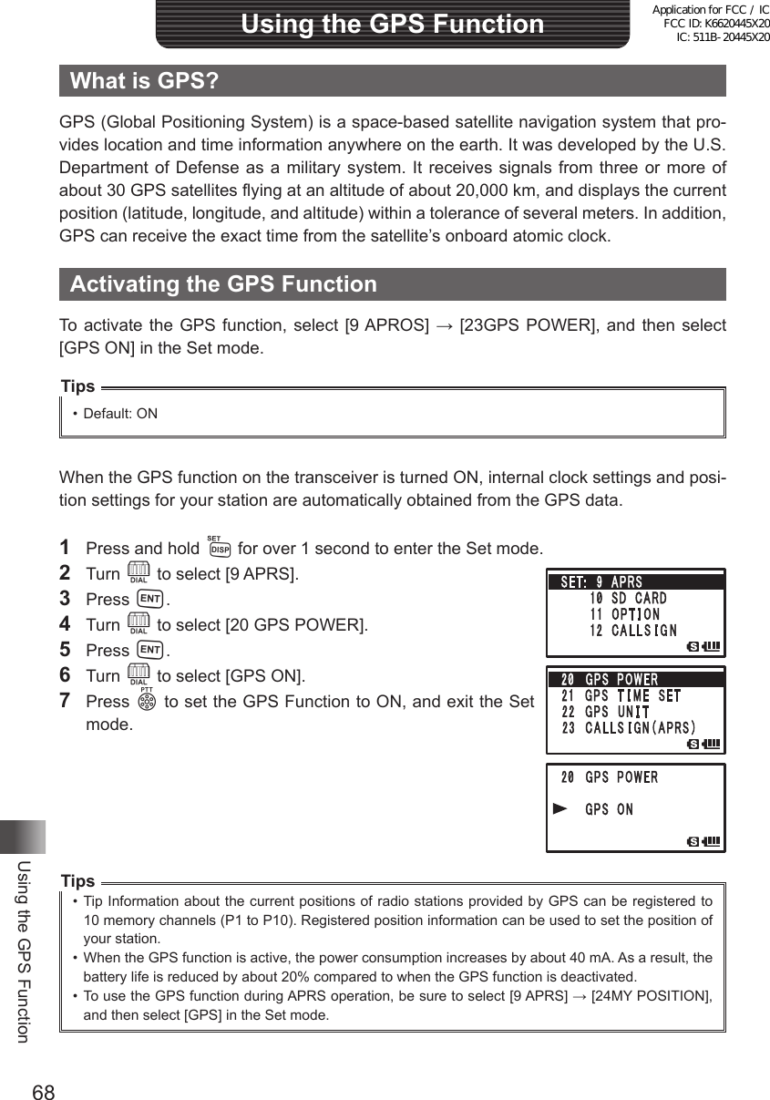 68Using the GPS FunctionUsing the GPS FunctionWhat is GPS?GPS (Global Positioning System) is a space-based satellite navigation system that pro-vides location and time information anywhere on the earth. It was developed by the U.S. Department of Defense as a military system. It receives signals from three or more of about 30 GPS satellites flying at an altitude of about 20,000 km, and displays the current position (latitude, longitude, and altitude) within a tolerance of several meters. In addition, GPS can receive the exact time from the satellite’s onboard atomic clock.Activating the GPS FunctionTo activate the GPS function,  select  [9 APROS] → [23GPS POWER], and  then  select [GPS ON] in the Set mode.Tips•  Default: ONWhen the GPS function on the transceiver is turned ON, internal clock settings and posi-tion settings for your station are automatically obtained from the GPS data.1  Press and hold M for over 1 second to enter the Set mode.2 Turn O to select [9 APRS].3 Press H.4 Turn O to select [20 GPS POWER].5 Press H.6 Turn O to select [GPS ON].7 Press p to set the GPS Function to ON, and exit the Set mode.Tips•  Tip Information about the current positions of radio stations provided by GPS can be registered to 10 memory channels (P1 to P10). Registered position information can be used to set the position of your station.•  When the GPS function is active, the power consumption increases by about 40 mA. As a result, the battery life is reduced by about 20% compared to when the GPS function is deactivated.•  To use the GPS function during APRS operation, be sure to select [9 APRS] → [24MY POSITION], and then select [GPS] in the Set mode.Application for FCC / IC FCC ID: K6620445X20 IC: 511B-20445X20