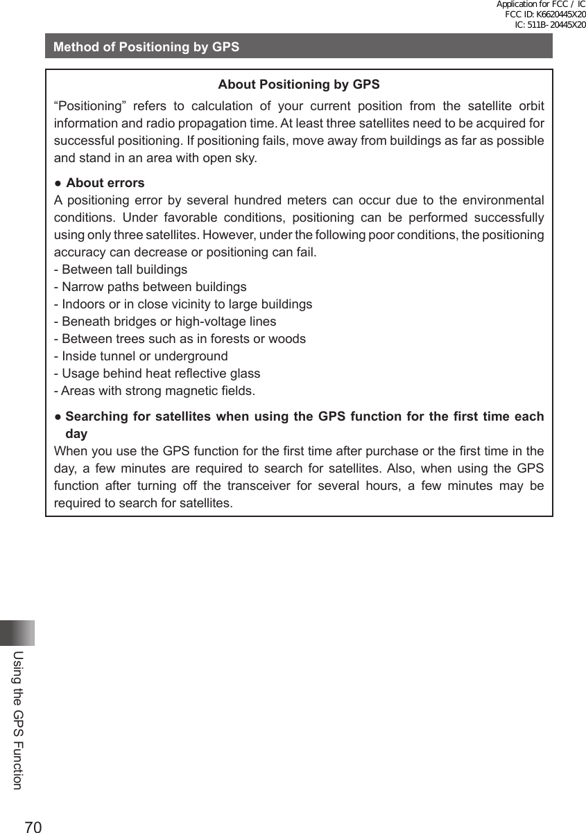 70Using the GPS FunctionMethod of Positioning by GPSAbout Positioning by GPS“Positioning” refers to calculation of your current position from the satellite orbit information and radio propagation time. At least three satellites need to be acquired for successful positioning. If positioning fails, move away from buildings as far as possible and stand in an area with open sky.● About errorsA positioning error by several hundred meters can occur due to the environmental conditions. Under favorable conditions, positioning can be performed successfully using only three satellites. However, under the following poor conditions, the positioning accuracy can decrease or positioning can fail.- Between tall buildings- Narrow paths between buildings- Indoors or in close vicinity to large buildings- Beneath bridges or high-voltage lines- Between trees such as in forests or woods- Inside tunnel or underground- Usage behind heat reflective glass- Areas with strong magnetic fields.●  Searching for satellites when using the GPS function for the first time each dayWhen you use the GPS function for the first time after purchase or the first time in the day, a few minutes are required to search for satellites. Also, when using the GPS function after turning off the transceiver for several hours, a few minutes may be required to search for satellites.Application for FCC / IC FCC ID: K6620445X20 IC: 511B-20445X20