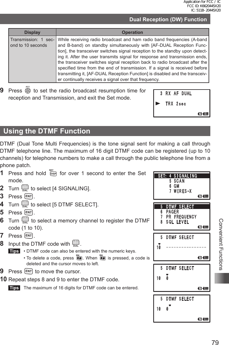 79Convenient FunctionsDual Reception (DW) FunctionDisplay OperationTransmission: 1 sec-ond to 10 secondsWhile receiving radio broadcast and ham radio band frequencies (A-band and B-band) on standby simultaneously with [AF-DUAL Reception Func-tion], the transceiver switches signal reception to the standby upon detect-ing it. After the user transmits signal for response and transmission ends, the transceiver switches signal reception back to radio broadcast after the specified time from the end of transmission. If a signal is received before transmitting it, [AF-DUAL Reception Function] is disabled and the transceiv-er continually receives a signal over that frequency.9 Press p to set the radio broadcast resumption time for reception and Transmission, and exit the Set mode.Using the DTMF FunctionDTMF (Dual Tone Multi Frequencies) is the tone signal sent for making a call through DTMF telephone line. The maximum of 16 digit DTMF code can be registered (up to 10 channels) for telephone numbers to make a call through the public telephone line from a phone patch.1  Press and hold M for over 1 second to enter the Set  mode.2 Turn O to select [4 SIGNALING].3 Press H.4 Turn O to select [5 DTMF SELECT].5 Press H.6 Turn O to select a memory channel to register the DTMF code (1 to 10).7 Press H.8  Input the DTMF code with O. Tips   •  DTMF code can also be entered with the numeric keys.   •  To delete a code, press F. When F is pressed, a code is deleted and the cursor moves to left.9 Press H to move the cursor. 10 Repeat steps 8 and 9 to enter the DTMF code. Tips   The maximum of 16 digits for DTMF code can be entered.䎃 䎖 䎃 䎵 䎻 䎃 䎤 䎩 䎃 䎧 䎸䎤䎯䎃䎃䎃䎃 䎃 䎷 䎵 䎻 䎃 䎕䏖 䏈 䏆䎃䎶䎨䎷䎝䎃䎃䎕 䎃 䎷 䎻 䎒 䎵 䎻䎃䎃䎃䎃䎃䎃䎃䎃䎖 䎃䎰䎨䎰䎲䎵䎼䎃䎃䎃䎃䎃䎃䎃䎃䎗 䎃 䎶 䎬 䎪 䎱 䎤 䎯 䎬 䎱䎪䎃䎃䎃䎃䎃䎃䎃䎃䎘 䎃 䎶䎦䎤䎱䎖 䎃 䎤 䎸 䎧 䎬 䎲䎔䎃䎰䎲䎧䎨䎃 䎕 䎃䎧 䎬 䎪 䎬 䎷 䎤 䎯䎖 䎃 䎵 䎻 䎃䎤 䎩 䎃䎧䎸䎤䎯䎗䎃䎹䎲䎯䎃䎰䎲䎧䎨䎃 䎔 䎃䎰 䎬 䎦 䎃 䎪 䎤 䎬 䎱䎃䎕䎃䎃䎰䎸䎷䎨Application for FCC / IC FCC ID: K6620445X20 IC: 511B-20445X20