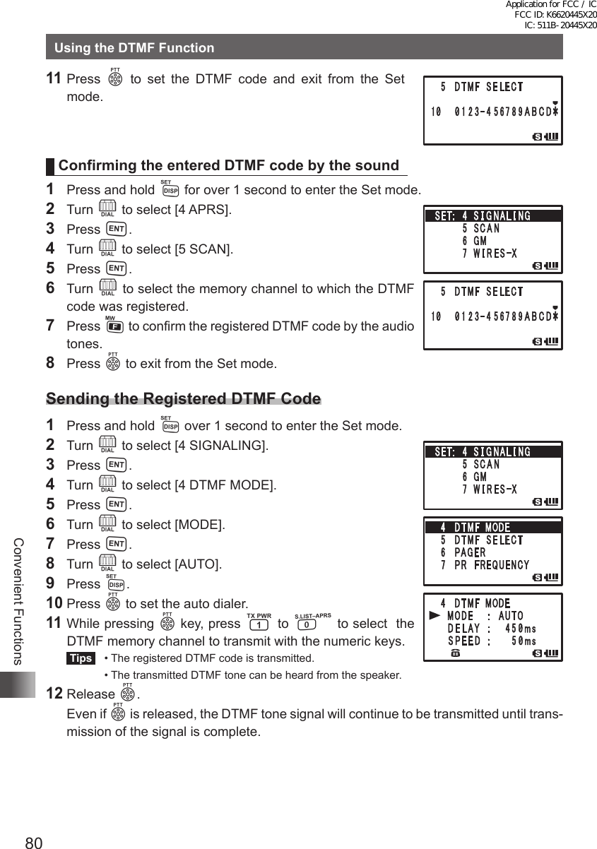 80Convenient FunctionsUsing the DTMF Function 11 Press p to set the DTMF code and exit from the Set  mode.Confirming the entered DTMF code by the sound1  Press and hold M for over 1 second to enter the Set mode.2 Turn O to select [4 APRS].3 Press H.4 Turn O to select [5 SCAN].5 Press H.6 Turn O to select the memory channel to which the DTMF code was registered.7 Press F to confirm the registered DTMF code by the audio tones. 8 Press p to exit from the Set mode.Sending the Registered DTMF Code1  Press and hold M over 1 second to enter the Set mode. 2 Turn O to select [4 SIGNALING].3 Press H.4 Turn O to select [4 DTMF MODE].5 Press H.6 Turn O to select [MODE].7 Press H.8 Turn O to select [AUTO].9 Press M.10 Press p to set the auto dialer.11 While pressing p key, press 1 to 0 to select  the DTMF memory channel to transmit with the numeric keys. Tips   •  The registered DTMF code is transmitted.  •  The transmitted DTMF tone can be heard from the speaker.12 Release p.  Even if p is released, the DTMF tone signal will continue to be transmitted until trans-mission of the signal is complete.Application for FCC / IC FCC ID: K6620445X20 IC: 511B-20445X20