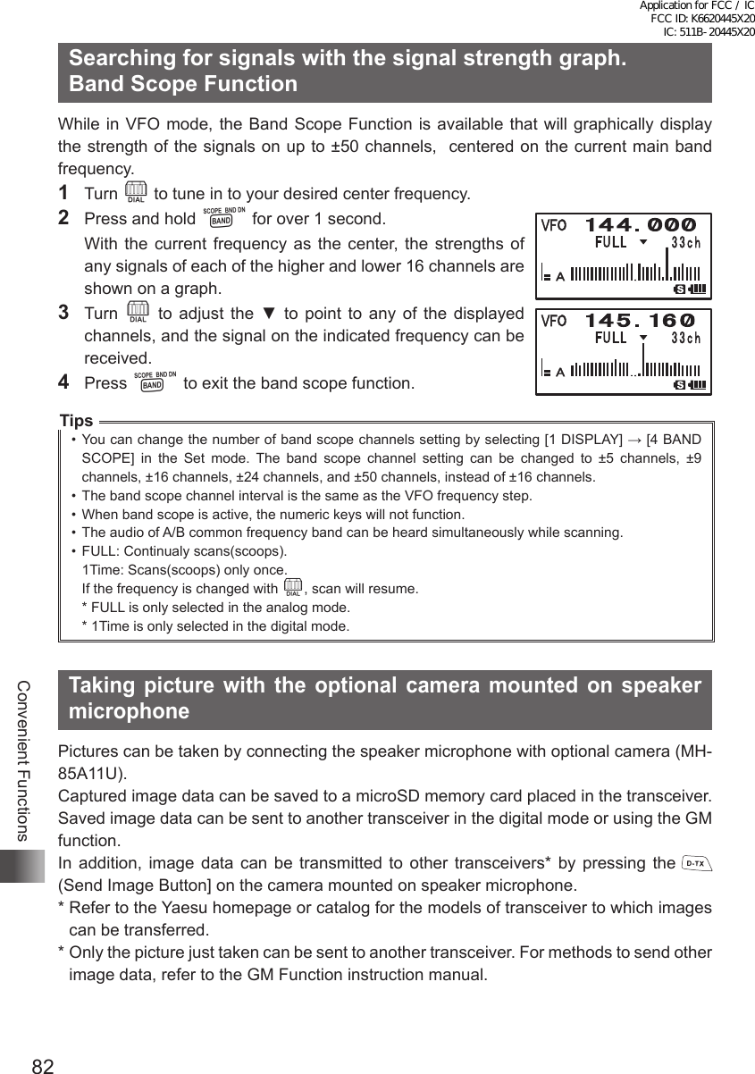 82Convenient FunctionsSearching for signals with the signal strength graph.   Band Scope FunctionWhile in VFO mode, the Band Scope Function is available that will graphically display the strength of the signals on up to ±50 channels,  centered on the current main band frequency.1 Turn O to tune in to your desired center frequency.2  Press and hold B for over 1 second.  With the current frequency as the center, the strengths of any signals of each of the higher and lower 16 channels are shown on a graph.3 Turn O  to  adjust  the  ▼  to  point  to  any  of  the  displayed channels, and the signal on the indicated frequency can be received. 4 Press B to exit the band scope function.Tips•  You can change the number of band scope channels setting by selecting [1 DISPLAY] → [4 BAND SCOPE] in the Set mode. The band scope channel setting can be changed to ±5 channels, ±9 channels, ±16 channels, ±24 channels, and ±50 channels, instead of ±16 channels.•  The band scope channel interval is the same as the VFO frequency step.•  When band scope is active, the numeric keys will not function.•  The audio of A/B common frequency band can be heard simultaneously while scanning.•  FULL: Continualy scans(scoops).1Time: Scans(scoops) only once.If the frequency is changed with O, scan will resume.  * FULL is only selected in the analog mode.  * 1Time is only selected in the digital mode.Taking picture with the optional camera mounted on speaker microphonePictures can be taken by connecting the speaker microphone with optional camera (MH-85A11U).Captured image data can be saved to a microSD memory card placed in the transceiver.Saved image data can be sent to another transceiver in the digital mode or using the GM function.In addition, image data can be transmitted to other transceivers* by pressing the   (Send Image Button] on the camera mounted on speaker microphone.*  Refer to the Yaesu homepage or catalog for the models of transceiver to which images can be transferred.*  Only the picture just taken can be sent to another transceiver. For methods to send other image data, refer to the GM Function instruction manual.Application for FCC / IC FCC ID: K6620445X20 IC: 511B-20445X20