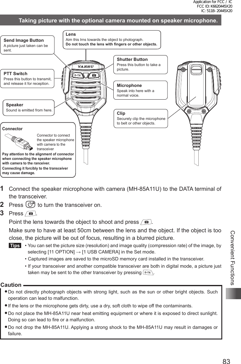 83Convenient FunctionsTaking picture with the optional camera mounted on speaker microphone.Send Image ButtonA picture just taken can be sent.LensAim this lrns towards the object to photograph.Do not touch the lens with fingers or other objects.PTT SwitchPress this button to transmit, and release it for reception.SpeakerSound is emitted from here.Shutter ButtonPress this button to take a picture.MicrophoneSpeak into here with a normal voice.ClipSecurely clip the microphone to belt or other objects.ConnectorConnector to connect the speaker microphone with camera to the transceiverPay attention to the alignment of connector when connecting the speaker microphone with camera to the ranceiver.Connecting it forcibly to the transceiver may cause damage.1  Connect the speaker microphone with camera (MH-85A11U) to the DATA terminal of the transceiver.2 Press P to turn the transceiver on.3 Press  .  Point the lens towards the object to shoot and press  .  Make sure to have at least 50cm between the lens and the object. If the object is too close, the picture will be out of focus, resulting in a blurred picture. Tips   •  You can set the picture size (resolution) and image quality (compression rate) of the image, by selecting [11 OPTION] → [1 USB CAMERA] in the Set mode.  •  Captured images are saved to the microSD memory card installed in the transceiver.  •  If your transceiver and another compatible transceiver are both in digital mode, a picture just taken may be sent to the other transceiver by pressing  .CautionDo not directly photograph objects with strong light, such as the sun or other bright objects. Such operation can lead to malfunction.If the lens or the microphone gets dirty, use a dry, soft cloth to wipe off the contaminants.Do not place the MH-85A11U near heat emitting equipment or where it is exposed to direct sunlight. Doing so can lead to fire or a malfunction.Do not drop the MH-85A11U. Applying a strong shock to the MH-85A11U may result in damages or failure.Application for FCC / IC FCC ID: K6620445X20 IC: 511B-20445X20