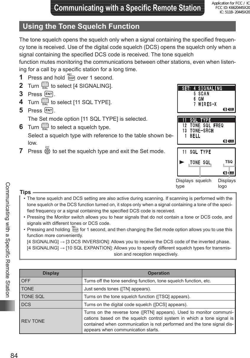 84Communicating with a Specific Remote StationCommunicating with a Specific Remote StationUsing the Tone Squelch FunctionThe tone squelch opens the squelch only when a signal containing the specified frequen-cy tone is received. Use of the digital code squelch (DCS) opens the squelch only when a signal containing the specified DCS code is received. The tone squelchfunction mutes monitoring the communications between other stations, even when listen-ing for a call by a specific station for a long time.1  Press and hold M over 1 second.2 Turn O to select [4 SIGNALING].3 Press H.4 Turn O to select [11 SQL TYPE].5 Press H.  The Set mode option [11 SQL TYPE] is selected.6 Turn O to select a squelch type.  Select a squelch type with reference to the table shown be-low.7 Press p to set the squelch type and exit the Set mode.Tips•  The tone squelch and DCS setting are also active during scanning. If scanning is performed with the tone squelch or the DCS function turned on, it stops only when a signal containing a tone of the speci-fied frequency or a signal containing the specified DCS code is received.•  Pressing the Monitor switch allows you to hear signals that do not contain a tone or DCS code, and signals with different tones or DCS code.•  Pressing and holding M for 1 second, and then changing the Set mode option allows you to use this function more conveniently.[4 SIGNALING] → [3 DCS INVERSION]:  Allows you to receive the DCS code of the inverted phase.[4 SIGNALING] → [10 SQL EXPANTION]:  Allows you to specify different squelch types for transmis-sion and reception respectively.Display OperationOFF Turns off the tone sending function, tone squelch function, etc.TONE Just sends tones ([TN] appears).TONE SQL Turns on the tone squelch function ([TSQ] appears).DCS Turns on the digital code squelch ([DCS] appears).REV TONETurns on the reverse tone ([RTN] appears). Used to monitor communi-cations based on the squelch control system in which a tone signal is contained when communication is not performed and the tone signal dis-appears when communication starts.Displays squelch typeDisplays logoApplication for FCC / IC FCC ID: K6620445X20 IC: 511B-20445X20