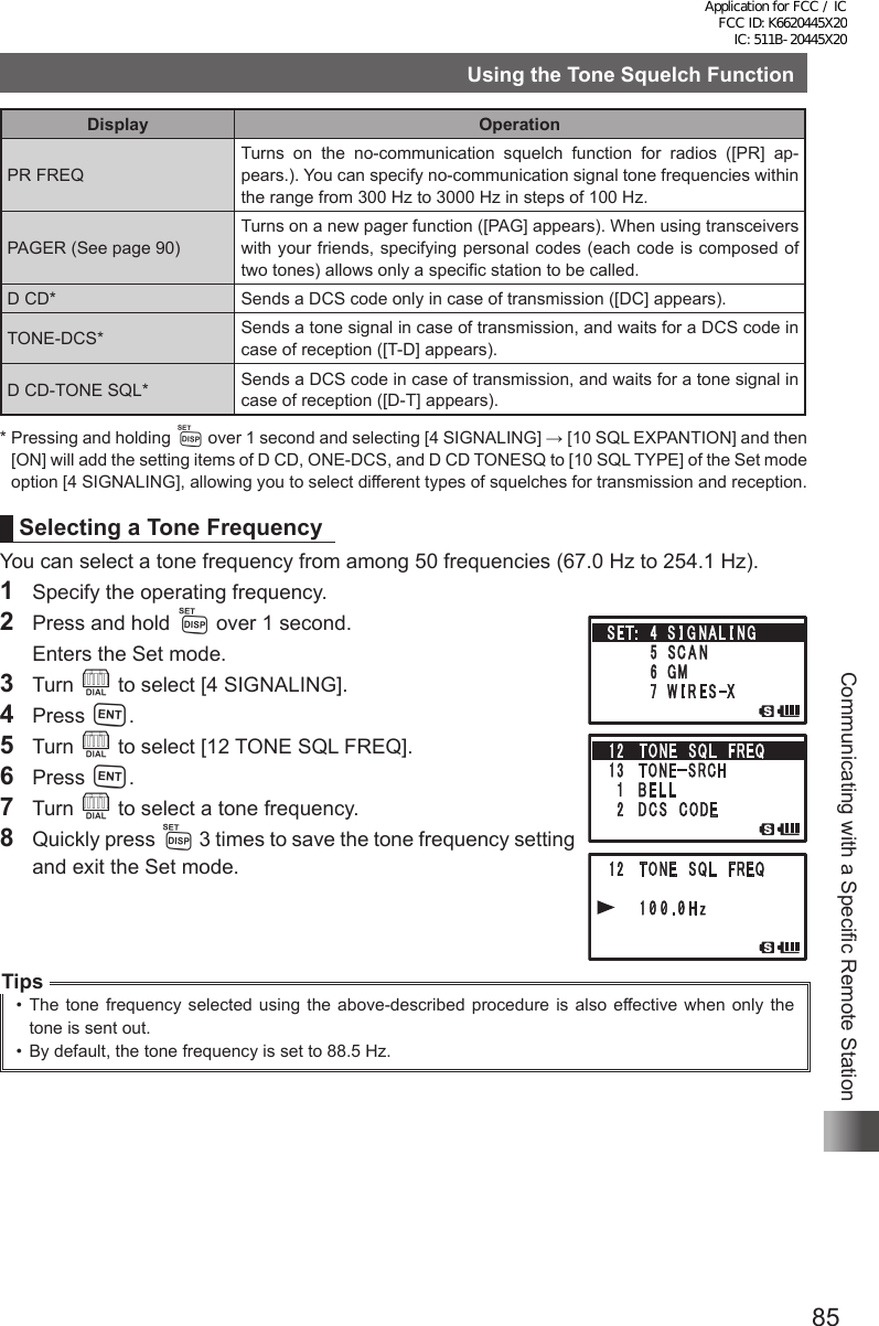 85Communicating with a Specific Remote StationUsing the Tone Squelch FunctionDisplay OperationPR FREQTurns on the no-communication squelch function for radios ([PR] ap-pears.). You can specify no-communication signal tone frequencies within the range from 300 Hz to 3000 Hz in steps of 100 Hz. PAGER (See page 90)Turns on a new pager function ([PAG] appears). When using transceivers with your friends, specifying personal codes (each code is composed of two tones) allows only a specific station to be called.D CD* Sends a DCS code only in case of transmission ([DC] appears).TONE-DCS* Sends a tone signal in case of transmission, and waits for a DCS code in case of reception ([T-D] appears).D CD-TONE SQL* Sends a DCS code in case of transmission, and waits for a tone signal in case of reception ([D-T] appears).*  Pressing and holding M over 1 second and selecting [4 SIGNALING] → [10 SQL EXPANTION] and then [ON] will add the setting items of D CD, ONE-DCS, and D CD TONESQ to [10 SQL TYPE] of the Set mode option [4 SIGNALING], allowing you to select different types of squelches for transmission and reception.Selecting a Tone FrequencyYou can select a tone frequency from among 50 frequencies (67.0 Hz to 254.1 Hz).1  Specify the operating frequency.2  Press and hold M over 1 second.  Enters the Set mode.3 Turn O to select [4 SIGNALING].4 Press H.5 Turn O to select [12 TONE SQL FREQ].6 Press H.7 Turn O to select a tone frequency.8  Quickly press M 3 times to save the tone frequency setting and exit the Set mode.Tips•  The tone frequency selected using the above-described procedure is also effective when only the tone is sent out.•  By default, the tone frequency is set to 88.5 Hz.Application for FCC / IC FCC ID: K6620445X20 IC: 511B-20445X20