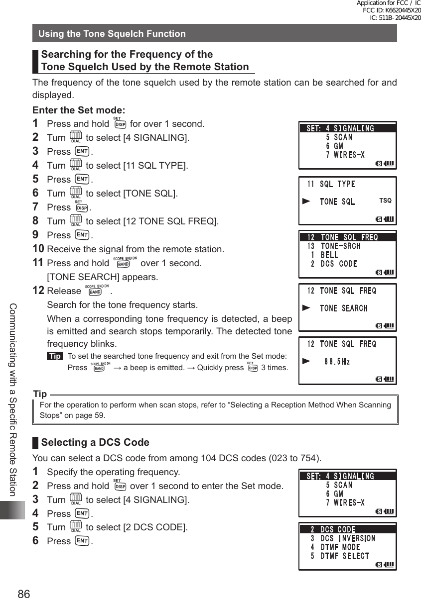 86Communicating with a Specific Remote StationUsing the Tone Squelch FunctionSearching for the Frequency of the  Tone Squelch Used by the Remote StationThe frequency of the tone squelch used by the remote station can be searched for and displayed.Enter the Set mode:1  Press and hold M for over 1 second.2 Turn O to select [4 SIGNALING].3 Press H.4 Turn O to select [11 SQL TYPE].5 Press H.6 Turn O to select [TONE SQL].7 Press M.8 Turn O to select [12 TONE SQL FREQ].9 Press H.10 Receive the signal from the remote station.11 Press and hold B over 1 second.  [TONE SEARCH] appears.12 Release B.  Search for the tone frequency starts.  When a corresponding tone frequency is detected, a beep is emitted and search stops temporarily. The detected tone frequency blinks. Tip   To set the searched tone frequency and exit from the Set mode: Press B → a beep is emitted. → Quickly press M 3 times.TipFor the operation to perform when scan stops, refer to “Selecting a Reception Method When Scanning Stops” on page 59.Selecting a DCS CodeYou can select a DCS code from among 104 DCS codes (023 to 754).1  Specify the operating frequency.2  Press and hold M over 1 second to enter the Set mode.3 Turn O to select [4 SIGNALING].4 Press H.5 Turn O to select [2 DCS CODE].6 Press H.Application for FCC / IC FCC ID: K6620445X20 IC: 511B-20445X20