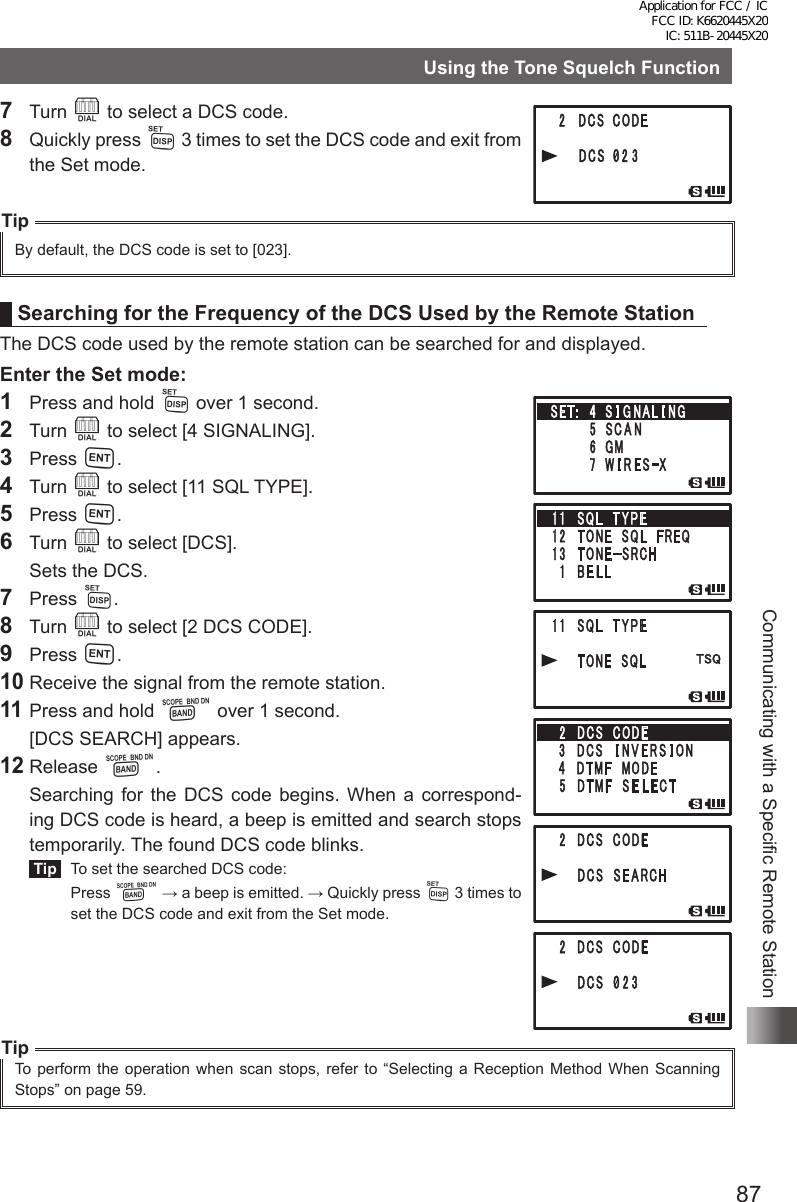 87Communicating with a Specific Remote StationUsing the Tone Squelch Function7 Turn O to select a DCS code.8  Quickly press M 3 times to set the DCS code and exit from the Set mode.TipBy default, the DCS code is set to [023].Searching for the Frequency of the DCS Used by the Remote StationThe DCS code used by the remote station can be searched for and displayed.Enter the Set mode:1  Press and hold M over 1 second.2 Turn O to select [4 SIGNALING].3 Press H.4 Turn O to select [11 SQL TYPE].5 Press H.6 Turn O to select [DCS].  Sets the DCS.7 Press M.8 Turn O to select [2 DCS CODE].9 Press H.10 Receive the signal from the remote station.11 Press and hold B over 1 second.  [DCS SEARCH] appears.12 Release B.  Searching for the DCS code begins. When a correspond-ing DCS code is heard, a beep is emitted and search stops temporarily. The found DCS code blinks. Tip   To set the searched DCS code: Press B → a beep is emitted. → Quickly press M 3 times to set the DCS code and exit from the Set mode.TipTo perform the operation when scan stops, refer to “Selecting a Reception Method When Scanning Stops” on page 59.Application for FCC / IC FCC ID: K6620445X20 IC: 511B-20445X20