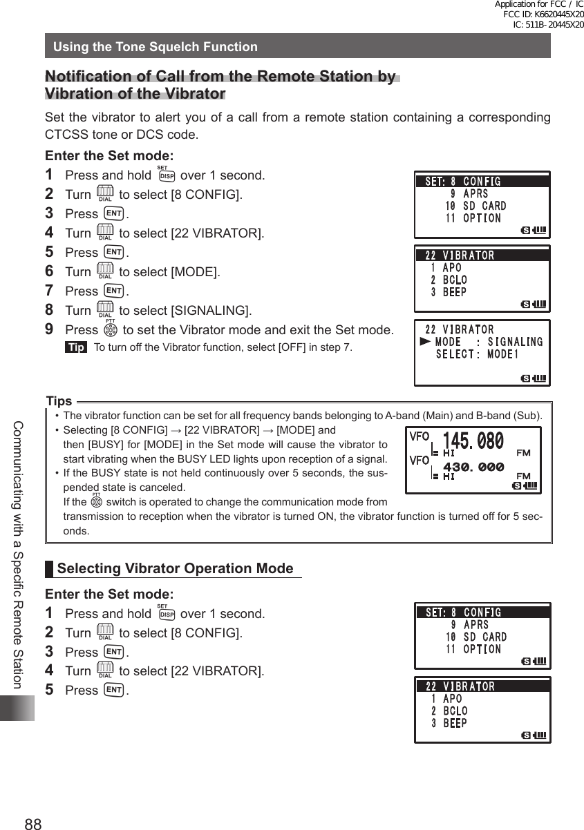 88Communicating with a Specific Remote StationUsing the Tone Squelch FunctionNotification of Call from the Remote Station by  Vibration of the VibratorSet the vibrator to alert you of a call from a remote station containing a corresponding CTCSS tone or DCS code. Enter the Set mode:1  Press and hold M over 1 second.2 Turn O to select [8 CONFIG].3 Press H.4 Turn O to select [22 VIBRATOR].5 Press H.6 Turn O to select [MODE].7 Press H.8 Turn O to select [SIGNALING].9 Press p to set the Vibrator mode and exit the Set mode. Tip   To turn off the Vibrator function, select [OFF] in step 7.Tips•  The vibrator function can be set for all frequency bands belonging to A-band (Main) and B-band (Sub).•  Selecting [8 CONFIG] → [22 VIBRATOR] → [MODE] and    then [BUSY] for [MODE] in the Set mode will cause the vibrator to start vibrating when the BUSY LED lights upon reception of a signal.•  If the BUSY state is not held continuously over 5 seconds, the sus-pended state is canceled.If the p switch is operated to change the communication mode from transmission to reception when the vibrator is turned ON, the vibrator function is turned off for 5 sec-onds.Selecting Vibrator Operation ModeEnter the Set mode:1  Press and hold M over 1 second.2 Turn O to select [8 CONFIG].3 Press H.4 Turn O to select [22 VIBRATOR].5 Press H.Application for FCC / IC FCC ID: K6620445X20 IC: 511B-20445X20