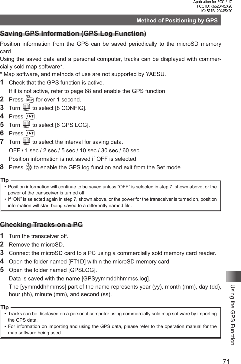 71Using the GPS FunctionMethod of Positioning by GPSSaving GPS Information (GPS Log Function)Position information from the GPS can be saved periodically to the microSD memory card.Using the saved data and a personal computer, tracks can be displayed with commer-cially sold map software*.* Map software, and methods of use are not supported by YAESU.1  Check that the GPS function is active.  If it is not active, refer to page 68 and enable the GPS function.2 Press M for over 1 second.3 Turn O to select [8 CONFIG].4 Press H.5 Turn O to select [6 GPS LOG].6 Press H.7 Turn O to select the interval for saving data.  OFF / 1 sec / 2 sec / 5 sec / 10 sec / 30 sec / 60 sec  Position information is not saved if OFF is selected.8 Press p to enable the GPS log function and exit from the Set mode.Tip•  Position information will continue to be saved unless “OFF” is selected in step 7, shown above, or the power of the transceiver is turned off.•  If “ON” is selected again in step 7, shown above, or the power for the transceiver is turned on, position information will start being saved to a differently named file.Checking Tracks on a PC1  Turn the transceiver off.2  Remove the microSD.3  Connect the microSD card to a PC using a commercially sold memory card reader.4  Open the folder named [FT1D] within the microSD memory card.5  Open the folder named [GPSLOG].  Data is saved with the name [GPSyymmddhhmmss.log].  The [yymmddhhmmss] part of the name represents year (yy), month (mm), day (dd), hour (hh), minute (mm), and second (ss).Tip•  Tracks can be displayed on a personal computer using commercially sold map software by importing the GPS data.•  For information on importing and using the GPS data, please refer to the operation manual for the map software being used.Application for FCC / IC FCC ID: K6620445X20 IC: 511B-20445X20