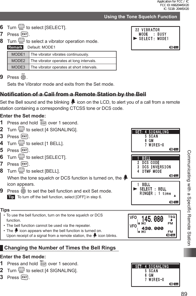 89Communicating with a Specific Remote StationUsing the Tone Squelch Function6  Turn O to select [SELECT].7 Press H.8 Turn O to select a vibrator operation mode. Remark   Default: MODE1MODE1 The vibrator vibrates continuously.MODE2 The vibrator operates at long intervals.MODE3 The vibrator operates at short intervals.9 Press p.  Sets the Vibrator mode and exits from the Set mode.Notification of a Call from a Remote Station by the BellSet the Bell sound and the blinking b icon on the LCD, to alert you of a call from a remote station containing a corresponding CTCSS tone or DCS code. Enter the Set mode:1  Press and hold M over 1 second.2 Turn O to select [4 SIGNALING].3 Press H.4 Turn O to select [1 BELL].5 Press H.6 Turn O to select [SELECT].7 Press H.8 Turn O to select [BELL].  When the tone squelch or DCS function is turned on, the b icon appears.9 Press p to set the bell function and exit Set mode. Tip   To turn off the bell function, select [OFF] in step 6.Tips• To use the bell function, turn on the tone squelch or DCS    function.•  The bell function cannot be used via the repeater.•  The b icon appears when the bell function is turned on.Upon receipt of a signal from a remote station, the b icon blinks.Changing the Number of Times the Bell RingsEnter the Set mode:1  Press and hold M over 1 second.2 Turn O to select [4 SIGNALING].3 Press H.䎔䎃䎃䎥䎨䎯䎯䎃 䎃 䎶䎨䎯䎨䎦䎷䎃䎃䎃䎝䎃䎃䎥䎨䎯䎯䎃 䎃 䎵 䎬 䎱 䎪 䎨 䎵 䎃 䎝䎃䎃 䎔 䎃 䎃䏗 䏌 䏐䏈䎔䎃䎃䎥䎨䎯䎯䎃 䎃 䎶䎨䎯䎨䎦䎷䎃䎃䎃䎝䎃䎃䎥䎨䎯䎯䎃 䎃 䎵 䎬 䎱 䎪 䎨 䎵 䎃 䎝䎃䎃 䎔 䎃 䎃䏗 䏌 䏐䏈Application for FCC / IC FCC ID: K6620445X20 IC: 511B-20445X20