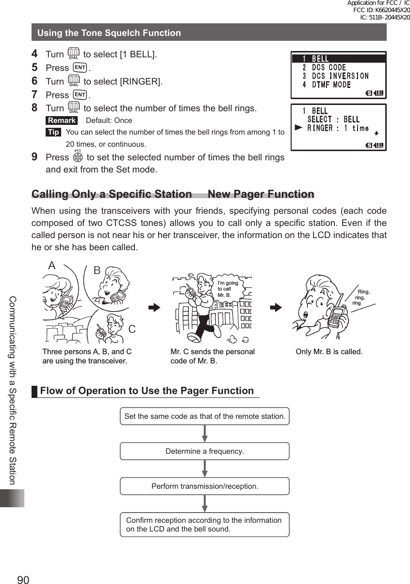 90Communicating with a Specific Remote StationUsing the Tone Squelch Function4  Turn O to select [1 BELL].5 Press H.6 Turn O to select [RINGER].7 Press H.8 Turn O to select the number of times the bell rings. Remark   Default: Once Tip   You can select the number of times the bell rings from among 1 to 20 times, or continuous.9 Press p to set the selected number of times the bell rings and exit from the Set mode.Calling Only a Specific Station     New Pager FunctionWhen using the transceivers with your friends, specifying personal codes (each code composed of two CTCSS tones) allows you to call only a specific station. Even if the called person is not near his or her transceiver, the information on the LCD indicates that he or she has been called.ACBMr. C sends the personal code of Mr. B.Three persons A, B, and C are using the transceiver.Only Mr. B is called.I’m going to call Mr. B.     Ring,   ring, ringFlow of Operation to Use the Pager FunctionSet the same code as that of the remote station.Determine a frequency.Perform transmission/reception.Confirm reception according to the information on the LCD and the bell sound.䎔䎃䎃䎥䎨䎯䎯䎃 䎃 䎶䎨䎯䎨䎦䎷䎃䎃䎃䎝䎃䎃䎥䎨䎯䎯䎃 䎃 䎵 䎬 䎱 䎪 䎨 䎵 䎃 䎝䎃䎃 䎔 䎃 䎃䏗 䏌 䏐䏈Application for FCC / IC FCC ID: K6620445X20 IC: 511B-20445X20