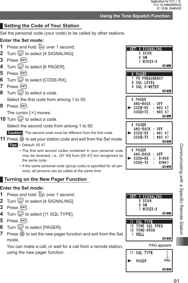 91Communicating with a Specific Remote StationUsing the Tone Squelch FunctionSetting the Code of Your StationSet the personal code (your code) to be called by other stations.Enter the Set mode:1  Press and hold M over 1 second.2 Turn O to select [4 SIGNALING].3 Press H.4 Turn O to select [6 PAGER].5 Press H.6 Turn O to select [CODE-RX].7 Press H.8 Turn O to select a code.  Select the first code from among 1 to 50.9 Press H.  The cursor [] moves.10 Turn O to select a code.  Select the second code from among 1 to 50. Caution   The second code must be different from the first code.11 Press p to set your station code and exit from the Set mode. Tips   •  Default: 05 47  • The first and second codes contained in your personal code may be reversed, i.e., [47 05] from [05 47] but recognized as the same code.  •  If the same personal code (group code) is specified for all per-sons, all persons can be called at the same time.Turning on the New Pager FunctionEnter the Set mode:1  Press and hold M over 1 second.2 Turn O to select [4 SIGNALING].3 Press H.4 Turn O to select [11 SQL TYPE].5 Press H.6 Turn O to select [PAGER].7 Press p to set the new pager function and exit from the Set mode.  You can make a call, or wait for a call from a remote station, using the new pager function.PAG appears.Application for FCC / IC FCC ID: K6620445X20 IC: 511B-20445X20