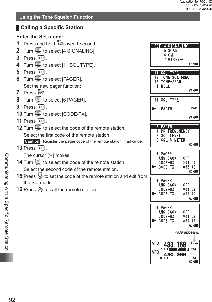 92Communicating with a Specific Remote StationUsing the Tone Squelch FunctionCalling a Specific StationEnter the Set mode:1  Press and hold M over 1 second.2 Turn O to select [4 SIGNALING].3 Press H.4 Turn O to select [11 SQL TYPE].5 Press H.6 Turn O to select [PAGER].  Set the new pager function:7 Press M.8 Turn O to select [6 PAGER].9 Press H.10 Turn O to select [CODE-TX].11 Press H.12 Turn O to select the code of the remote station.  Select the first code of the remote station. Caution   Register the pager code of the remote station in advance.13 Press H.  The cursor [] moves.14 Turn O to select the code of the remote station.  Select the second code of the remote station.15 Press p to set the code of the remote station and exit from the Set mode.16 Press p to call the remote station.PAG appears.Application for FCC / IC FCC ID: K6620445X20 IC: 511B-20445X20