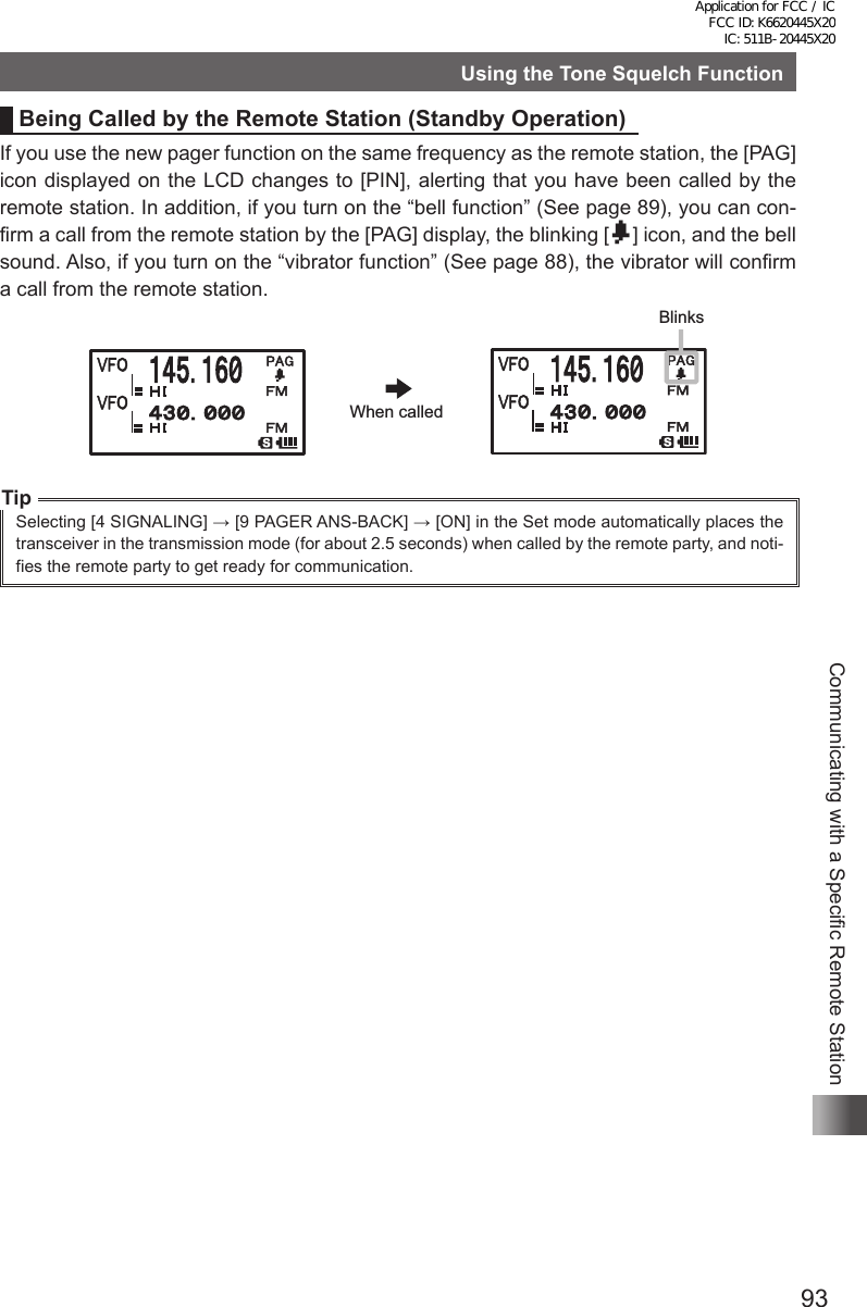 93Communicating with a Specific Remote StationUsing the Tone Squelch FunctionBeing Called by the Remote Station (Standby Operation)If you use the new pager function on the same frequency as the remote station, the [PAG] icon displayed on the LCD changes to [PIN], alerting that you have been called by the remote station. In addition, if you turn on the “bell function” (See page 89), you can con-firm a call from the remote station by the [PAG] display, the blinking [b] icon, and the bell sound. Also, if you turn on the “vibrator function” (See page 88), the vibrator will confirm a call from the remote station.TipSelecting [4 SIGNALING] → [9 PAGER ANS-BACK] → [ON] in the Set mode automatically places the transceiver in the transmission mode (for about 2.5 seconds) when called by the remote party, and noti-fies the remote party to get ready for communication. When calledBlinksApplication for FCC / IC FCC ID: K6620445X20 IC: 511B-20445X20