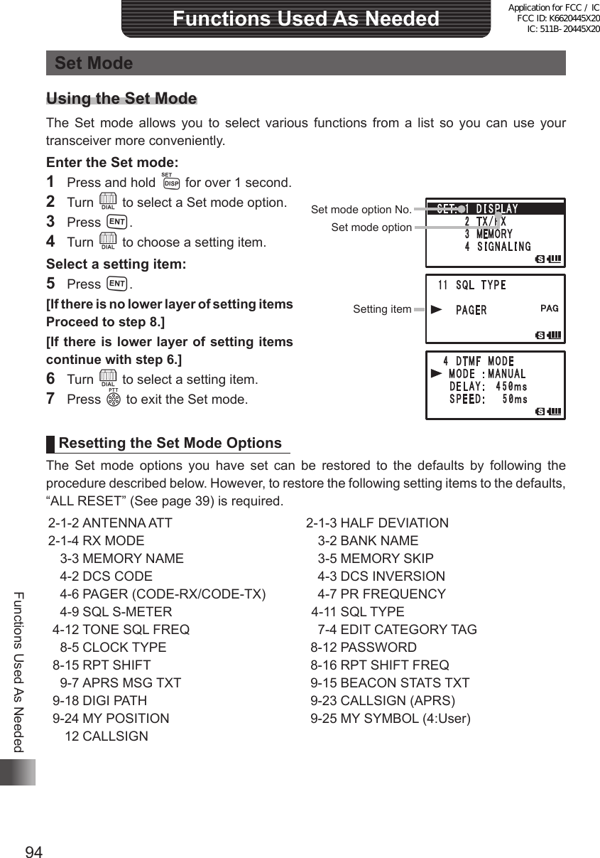 94Functions Used As NeededFunctions Used As NeededSet ModeUsing the Set ModeThe Set mode allows you to select various functions from a list so you can use your transceiver more conveniently.Enter the Set mode:1  Press and hold M for over 1 second.2 Turn O to select a Set mode option.3 Press H.4 Turn O to choose a setting item.Select a setting item:5 Press H.[If there is no lower layer of setting items  Proceed to step 8.][If there is lower layer of setting items  continue with step 6.]6 Turn O to select a setting item.7 Press p to exit the Set mode.Resetting the Set Mode OptionsThe Set mode options you have set can be restored to the defaults by following the procedure described below. However, to restore the following setting items to the defaults, “ALL RESET” (See page 39) is required. 2-1-2  ANTENNA  ATT 2-1-4  RX  MODE  3-3 MEMORY NAME  4-2 DCS CODE  4-6 PAGER (CODE-RX/CODE-TX)   4-9 SQL S-METER 4-12 TONE SQL FREQ  8-5 CLOCK TYPE 8-15 RPT SHIFT  9-7 APRS MSG TXT 9-18 DIGI PATH 9-24 MY POSITION  12 CALLSIGN 2-1-3  HALF  DEVIATION  3-2 BANK NAME  3-5 MEMORY SKIP  4-3 DCS INVERSION  4-7 PR FREQUENCY  4-11 SQL TYPE  7-4 EDIT CATEGORY TAG 8-12 PASSWORD 8-16 RPT SHIFT FREQ 9-15 BEACON STATS TXT 9-23 CALLSIGN (APRS)  9-25 MY SYMBOL (4:User) Set mode option No.Set mode optionSetting itemApplication for FCC / IC FCC ID: K6620445X20 IC: 511B-20445X20