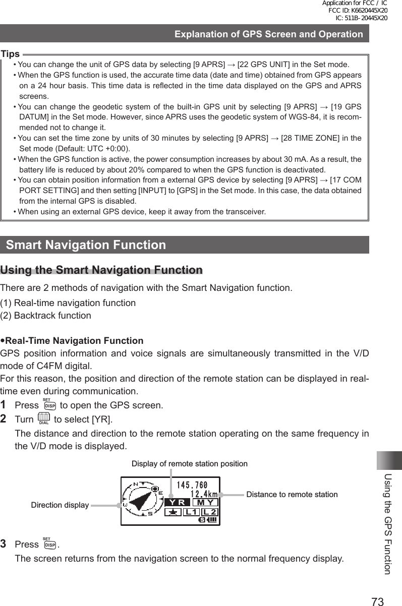 73Using the GPS FunctionExplanation of GPS Screen and OperationTips• You can change the unit of GPS data by selecting [9 APRS] → [22 GPS UNIT] in the Set mode.• When the GPS function is used, the accurate time data (date and time) obtained from GPS appears on a 24 hour basis. This time data is reflected in the time data displayed on the GPS and APRS screens.• You  can change the geodetic system  of the built-in  GPS unit  by  selecting [9 APRS] →  [19 GPS DATUM] in the Set mode. However, since APRS uses the geodetic system of WGS-84, it is recom-mended not to change it.• You can set the time zone by units of 30 minutes by selecting [9 APRS] → [28 TIME ZONE] in the Set mode (Default: UTC +0:00).• When the GPS function is active, the power consumption increases by about 30 mA. As a result, the battery life is reduced by about 20% compared to when the GPS function is deactivated.• You can obtain position information from a external GPS device by selecting [9 APRS] → [17 COM PORT SETTING] and then setting [INPUT] to [GPS] in the Set mode. In this case, the data obtained from the internal GPS is disabled.• When using an external GPS device, keep it away from the transceiver.Smart Navigation FunctionUsing the Smart Navigation FunctionThere are 2 methods of navigation with the Smart Navigation function.(1) Real-time navigation function(2) Backtrack functionReal-Time Navigation FunctionGPS position information and voice signals are simultaneously transmitted in the V/D mode of C4FM digital.For this reason, the position and direction of the remote station can be displayed in real-time even during communication.1 Press M to open the GPS screen.2 Turn O to select [YR].  The distance and direction to the remote station operating on the same frequency in the V/D mode is displayed.Display of remote station positionDistance to remote stationDirection display3 Press M.  The screen returns from the navigation screen to the normal frequency display.Application for FCC / IC FCC ID: K6620445X20 IC: 511B-20445X20