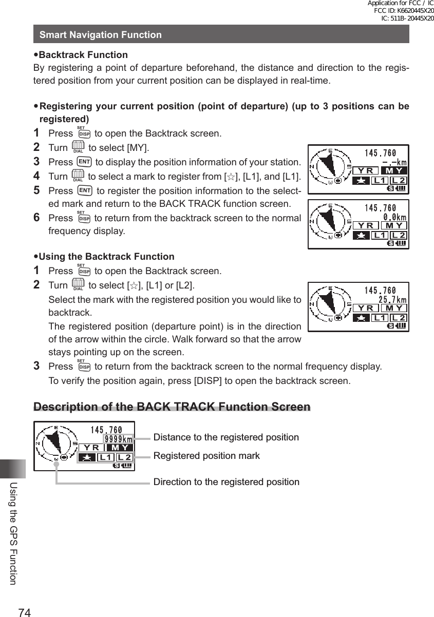 74Using the GPS FunctionSmart Navigation FunctionBacktrack FunctionBy registering a point of departure beforehand, the distance and direction to the regis-tered position from your current position can be displayed in real-time.Registering your current position (point of departure) (up to 3 positions can be registered)1 Press M to open the Backtrack screen.2 Turn O to select [MY].3 Press H to display the position information of your station.4 Turn O to select a mark to register from [I], [L1], and [L1].5 Press H to register the position information to the select-ed mark and return to the BACK TRACK function screen.6 Press M to return from the backtrack screen to the normal frequency display.Using the Backtrack Function1 Press M to open the Backtrack screen.2 Turn O to select [I], [L1] or [L2].  Select the mark with the registered position you would like to backtrack.  The registered position (departure point) is in the direction of the arrow within the circle. Walk forward so that the arrow stays pointing up on the screen.3 Press M to return from the backtrack screen to the normal frequency display.  To verify the position again, press [DISP] to open the backtrack screen.Description of the BACK TRACK Function ScreenDistance to the registered positionRegistered position markDirection to the registered positionApplication for FCC / IC FCC ID: K6620445X20 IC: 511B-20445X20
