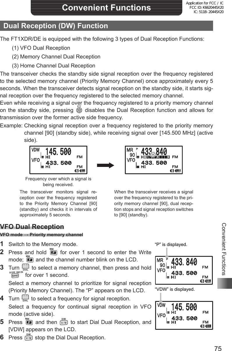 75Convenient FunctionsConvenient FunctionsDual Reception (DW) FunctionThe FT1XDR/DE is equipped with the following 3 types of Dual Reception Functions:(1) VFO Dual Reception(2) Memory Channel Dual Reception(3) Home Channel Dual ReceptionThe transceiver checks the standby side signal reception over the frequency registered to the selected memory channel (Priority Memory Channel) once approximately every 5 seconds. When the transceiver detects signal reception on the standby side, it starts sig-nal reception over the frequency registered to the selected memory channel.Even while receiving a signal over the frequency registered to a priority memory channel on the standby side, pressing p disables the Dual Reception function and allows for transmission over the former active side frequency.Example:  Checking signal reception over a frequency registered to the priority memory channel [90] (standby side), while receiving signal over [145.500 MHz] (active side).Frequency over which a signal is being received.The transceiver monitors signal re-ception over the frequency registered to the Priority Memory Channel [90] (standby) and checks it in intervals of approximately 5 seconds.When the transceiver receives a signal over the frequency registered to the pri-ority memory channel [90], dual recep-tion stops and signal reception switches to [90] (standby).VFO Dual Reception VFO mode → Priority memory channel1  Switch to the Memory mode.2  Press and hold F for over 1 second to enter the Write mode; F and the channel number blink on the LCD.3  Turn O to select a memory channel, then press and hold B for over 1 second.  Select a memory channel to prioritize for signal reception (Priority Memory Channel). The “P” appears on the LCD.4 Turn O to select a frequency for signal reception.  Select a frequency for continual signal reception in VFO mode (active side).5 Press F and then V to start Dial Dual Reception, and [VDW] appears on the LCD.6 Press V stop the Dial Dual Reception.“P” is displayed.“VDW” is displayed.Application for FCC / IC FCC ID: K6620445X20 IC: 511B-20445X20