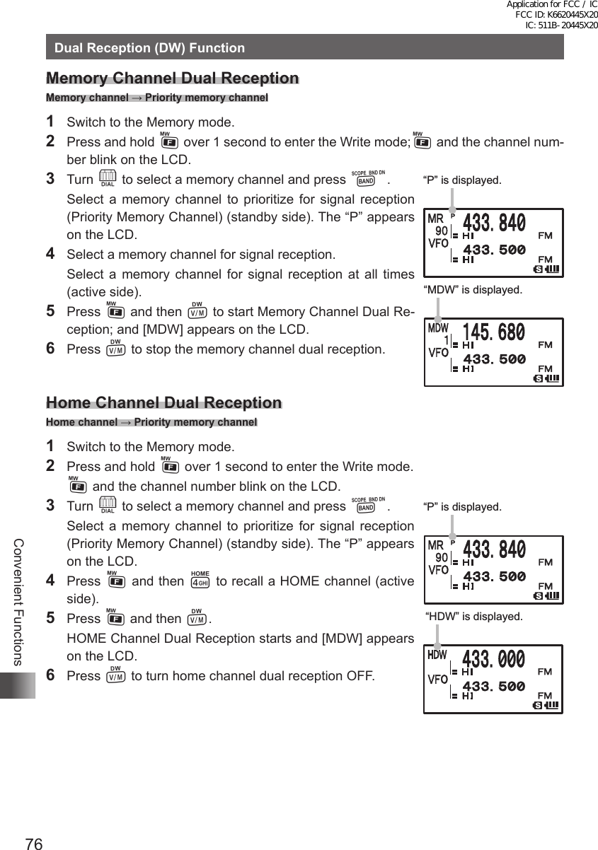 76Convenient FunctionsDual Reception (DW) FunctionMemory Channel Dual Reception Memory channel → Priority memory channel1  Switch to the Memory mode.2  Press and hold F over 1 second to enter the Write mode;F and the channel num-ber blink on the LCD.3  Turn O to select a memory channel and press B.  Select a memory channel to prioritize for signal reception (Priority Memory Channel) (standby side). The “P” appears on the LCD.4  Select a memory channel for signal reception.  Select a memory channel for signal reception at all times (active side).5 Press F and then V to start Memory Channel Dual Re-ception; and [MDW] appears on the LCD.6 Press V to stop the memory channel dual reception.Home Channel Dual Reception Home channel → Priority memory channel1  Switch to the Memory mode.2  Press and hold F over 1 second to enter the Write mode. F and the channel number blink on the LCD.3  Turn O to select a memory channel and press B.  Select a memory channel to prioritize for signal reception (Priority Memory Channel) (standby side). The “P” appears on the LCD.4 Press F and then 4 to recall a HOME channel (active side).5 Press F and then V.  HOME Channel Dual Reception starts and [MDW] appears on the LCD.6 Press V to turn home channel dual reception OFF.“P” is displayed.“MDW” is displayed.“P” is displayed.“HDW” is displayed.Application for FCC / IC FCC ID: K6620445X20 IC: 511B-20445X20