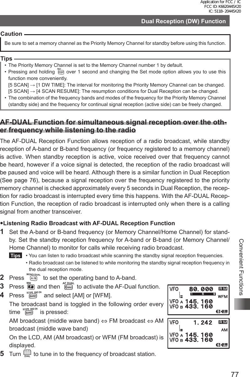 77Convenient FunctionsDual Reception (DW) FunctionCautionBe sure to set a memory channel as the Priority Memory Channel for standby before using this function.Tips•  The Priority Memory Channel is set to the Memory Channel number 1 by default.•  Pressing and holding M over 1 second and changing the Set mode option allows you to use this function more conveniently.[5 SCAN] → [1 DW TIME]: The interval for monitoring the Priority Memory Channel can be changed.[5 SCAN] → [4 SCAN RESUME]: The resumption conditions for Dual Reception can be changed.•  The combination of the frequency bands and modes of the frequency for the Priority Memory Channel (standby side) and the frequency for continual signal reception (active side) can be freely changed.AF-DUAL Function for simultaneous signal reception over the oth-er frequency while listening to the radioThe AF-DUAL Reception Function allows reception of a radio broadcast, while standby reception of A-band or B-band frequency (or frequency registered to a memory channel) is active. When standby reception is active, voice received over that frequency cannot be heard, however if a voice signal is detected, the reception of the radio broadcast will be paused and voice will be heard. Although there is a similar function in Dual Reception (See page 76), because a signal reception over the frequency registered to the priority memory channel is checked approximately every 5 seconds in Dual Reception, the recep-tion for radio broadcast is interrupted every time this happens. With the AF-DUAL Recep-tion Function, the reception of radio broadcast is interrupted only when there is a calling signal from another transceiver.Listening Radio Broadcast with AF-DUAL Reception Function1  Set the A-band or B-band frequency (or Memory Channel/Home Channel) for stand-by. Set the standby reception frequency for A-band or B-band (or Memory Channel/ Home Channel) to monitor for calls while receiving radio broadcast. Tips   •  You can listen to radio broadcast while scanning the standby signal reception frequencies.  •  Radio broadcast can be listened to while monitoring the standby signal reception frequency in the dual reception mode.2 Press A to set the operating band to A-band.3 Press F and then 6 to activate the AF-Dual function.4 Press B and select [AM] or [WFM].  The broadcast band is toggled in the following order every time B is pressed:  AM broadcast (middle wave band) ⇔ FM broadcast ⇔ AM broadcast (middle wave band)  On the LCD, AM (AM broadcast) or WFM (FM broadcast) is displayed.5 Turn O to tune in to the frequency of broadcast station.Application for FCC / IC FCC ID: K6620445X20 IC: 511B-20445X20