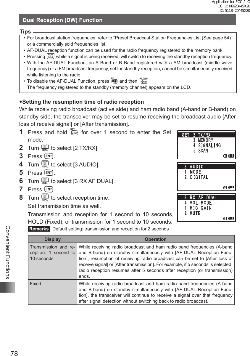 78Convenient FunctionsDual Reception (DW) FunctionTips•  For broadcast station frequencies, refer to “Preset Broadcast Station Frequencies List (See page 54)” or a commercially sold frequencies list.•  AF-DUAL reception function can be used for the radio frequency registered to the memory bank.•  Pressing T while a signal is being received, will switch to receiving the standby reception frequency.•  With the AF-DUAL Function, an A Band or B Band registered with a AM broadcast (middle wave frequency) or a FM broadcast frequency, set for standby reception, cannot be simultaneously received while listening to the radio. •  To disable the AF-DUAL Function, press F and then 6.The frequency registered to the standby (memory channel) appears on the LCD.Setting the resumption time of radio receptionWhile receiving radio broadcast (active side) and ham radio band (A-band or B-band) on standby side, the transceiver may be set to resume receiving the broadcast audio [After loss of receive signal] or [After transmission].1  Press and hold M for over 1 second to enter the Set  mode.2 Turn O to select [2 TX/RX].3 Press H.4 Turn O to select [3 AUDIO].5 Press H.6 Turn O to select [3 RX AF DUAL].7 Press H.8 Turn O to select reception time.  Set transmission time as well.  Transmission and reception for 1 second to 10 seconds, HOLD (Fixed), or transmission for 1 second to 10 seconds. Remarks   Default setting: transmission and reception for 2 secondsDisplay OperationTransmission and re-ception: 1 second to 10 secondsWhile receiving radio broadcast and ham radio band frequencies (A-band and B-band) on standby simultaneously with [AF-DUAL Reception Func-tion], resumption of receiving radio broadcast can be set to [After loss of receive signal] or [After transmission]. For example, if 5 seconds is selected, radio reception resumes after 5 seconds after reception (or transmission) ends.Fixed While receiving radio broadcast and ham radio band frequencies (A-band and B-band) on standby simultaneously with [AF-DUAL Reception Func-tion], the transceiver will continue to receive a signal over that frequency after signal detection without switching back to radio broadcast.Application for FCC / IC FCC ID: K6620445X20 IC: 511B-20445X20