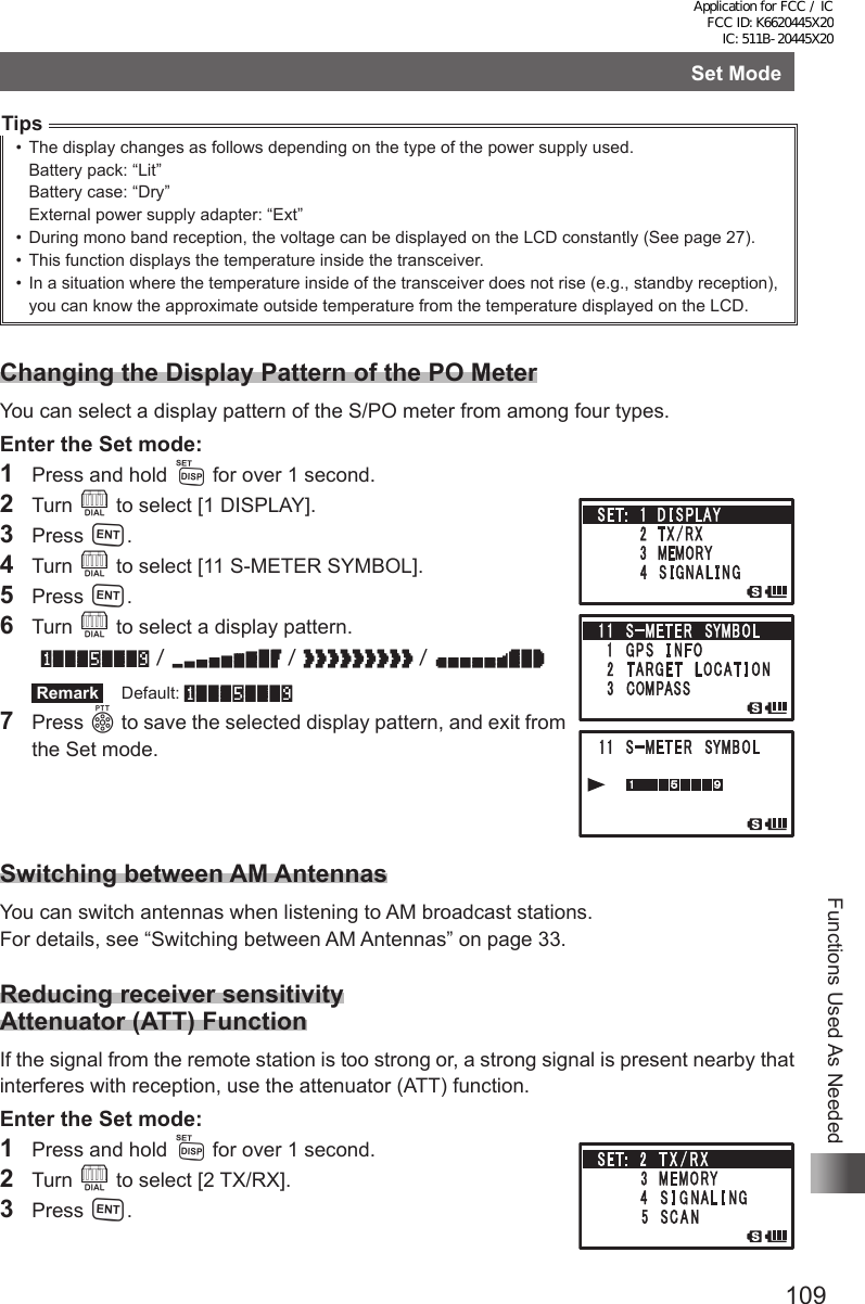 109Functions Used As NeededSet ModeTips•  The display changes as follows depending on the type of the power supply used.Battery pack: “Lit”Battery case: “Dry”External power supply adapter: “Ext”•  During mono band reception, the voltage can be displayed on the LCD constantly (See page 27).•  This function displays the temperature inside the transceiver.•  In a situation where the temperature inside of the transceiver does not rise (e.g., standby reception), you can know the approximate outside temperature from the temperature displayed on the LCD.Changing the Display Pattern of the PO MeterYou can select a display pattern of the S/PO meter from among four types.Enter the Set mode:1  Press and hold M for over 1 second.2 Turn O to select [1 DISPLAY].3 Press H.4 Turn O to select [11 S-METER SYMBOL].5 Press H.6 Turn O to select a display pattern. /// Remark  Default:///7 Press p to save the selected display pattern, and exit from the Set mode.Switching between AM AntennasYou can switch antennas when listening to AM broadcast stations.For details, see “Switching between AM Antennas” on page 33.Reducing receiver sensitivity Attenuator (ATT) FunctionIf the signal from the remote station is too strong or, a strong signal is present nearby that interferes with reception, use the attenuator (ATT) function.Enter the Set mode:1  Press and hold M for over 1 second.2 Turn O to select [2 TX/RX].3 Press H.Application for FCC / IC FCC ID: K6620445X20 IC: 511B-20445X20