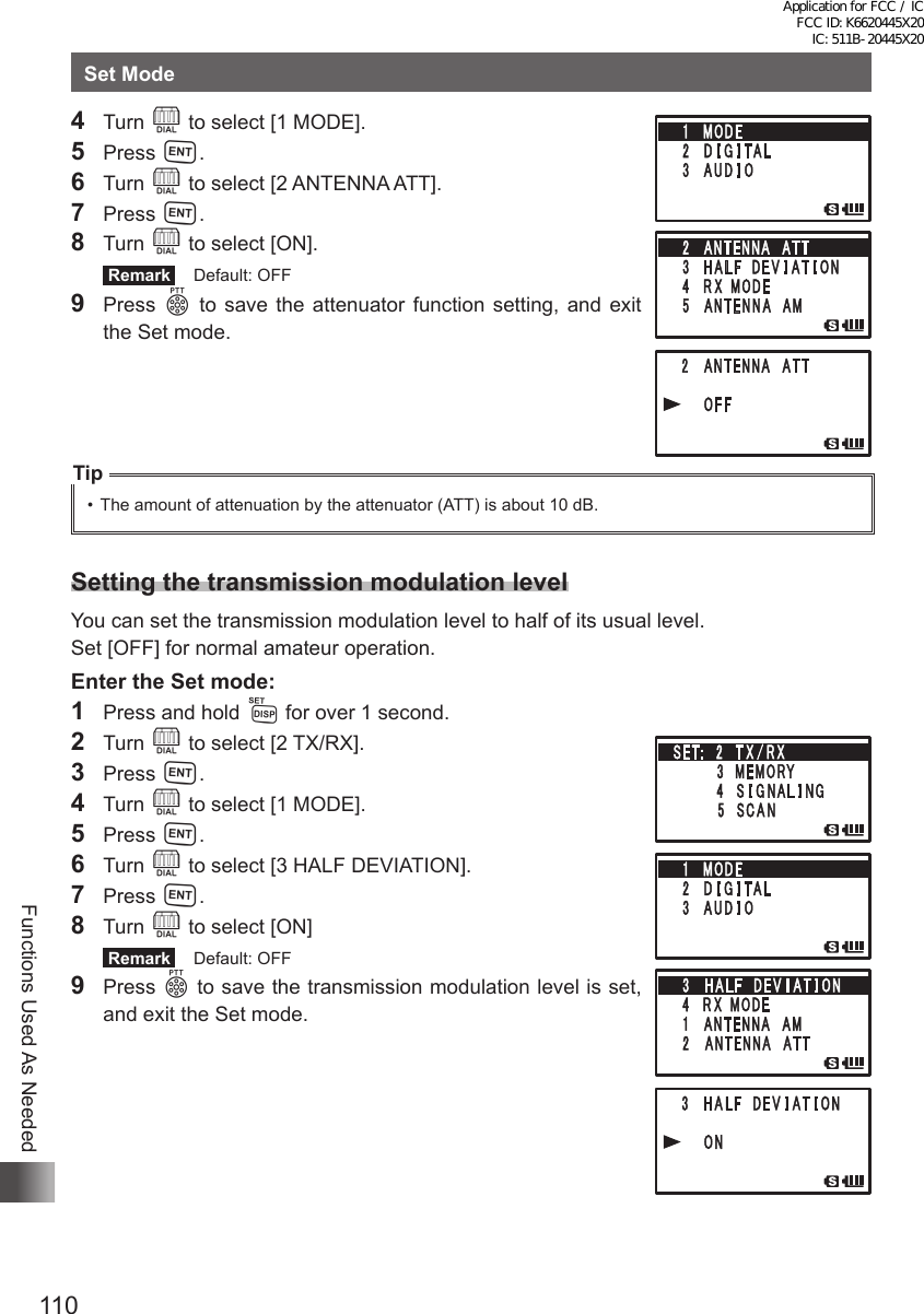 110Functions Used As NeededSet Mode4 Turn O to select [1 MODE].5 Press H.6 Turn O to select [2 ANTENNA ATT].7 Press H.8 Turn O to select [ON]. Remark   Default: OFF9 Press p to save the attenuator function setting, and exit the Set mode.Tip•  The amount of attenuation by the attenuator (ATT) is about 10 dB.Setting the transmission modulation levelYou can set the transmission modulation level to half of its usual level.Set [OFF] for normal amateur operation.Enter the Set mode:1  Press and hold M for over 1 second.2 Turn O to select [2 TX/RX].3 Press H.4 Turn O to select [1 MODE].5 Press H.6 Turn O to select [3 HALF DEVIATION].7 Press H.8 Turn O to select [ON] Remark   Default: OFF9 Press p to save the transmission modulation level is set, and exit the Set mode.Application for FCC / IC FCC ID: K6620445X20 IC: 511B-20445X20