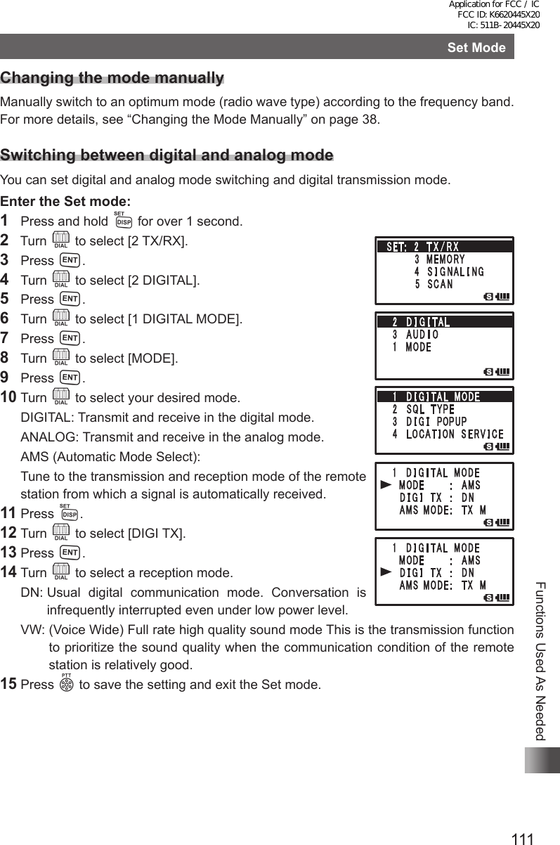 111Functions Used As NeededSet ModeChanging the mode manuallyManually switch to an optimum mode (radio wave type) according to the frequency band.For more details, see “Changing the Mode Manually” on page 38.Switching between digital and analog modeYou can set digital and analog mode switching and digital transmission mode.Enter the Set mode:1  Press and hold M for over 1 second.2  Turn O to select [2 TX/RX].3 Press H.4 Turn O to select [2 DIGITAL].5 Press H.6 Turn O to select [1 DIGITAL MODE].7 Press H.8 Turn O to select [MODE].9 Press H.10 Turn O to select your desired mode.  DIGITAL: Transmit and receive in the digital mode.  ANALOG: Transmit and receive in the analog mode.  AMS (Automatic Mode Select):   Tune to the transmission and reception mode of the remote station from which a signal is automatically received.11 Press M.12 Turn O to select [DIGI TX].13 Press H.14 Turn O to select a reception mode.  DN:  Usual digital communication mode. Conversation is infrequently interrupted even under low power level.  VW:  (Voice Wide) Full rate high quality sound mode This is the transmission function to prioritize the sound quality when the communication condition of the remote station is relatively good.15 Press p to save the setting and exit the Set mode.Application for FCC / IC FCC ID: K6620445X20 IC: 511B-20445X20