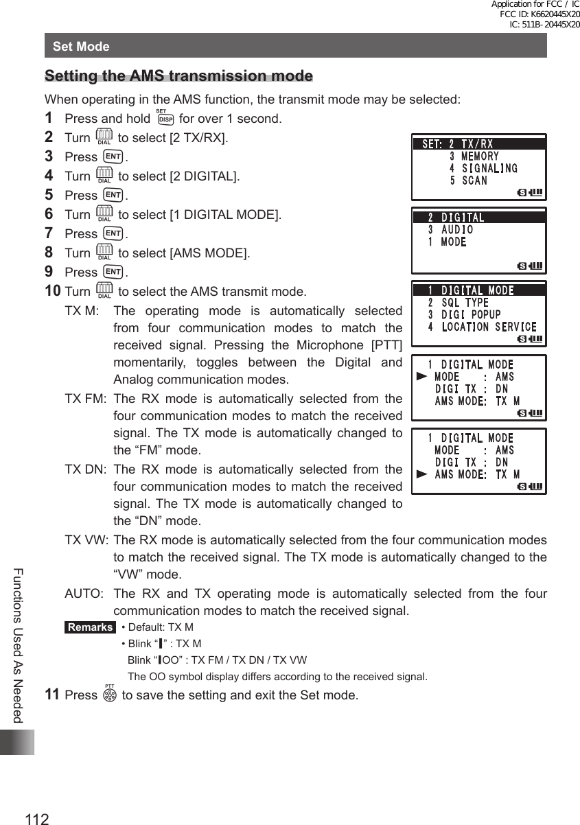 112Functions Used As NeededSet ModeSetting the AMS transmission modeWhen operating in the AMS function, the transmit mode may be selected:1  Press and hold M for over 1 second.2  Turn O to select [2 TX/RX].3 Press H.4 Turn O to select [2 DIGITAL].5 Press H.6 Turn O to select [1 DIGITAL MODE].7 Press H.8 Turn O to select [AMS MODE].9 Press H.10 Turn O to select the AMS transmit mode.TX M:  The operating mode is automatically selected from four communication modes to match the received signal. Pressing the Microphone [PTT] momentarily, toggles between the Digital and Analog communication modes.TX FM: The RX mode is automatically selected from the four communication modes to match the received signal. The TX mode is automatically changed to the “FM” mode.TX DN: The RX mode is automatically selected from the four communication modes to match the received signal. The TX mode is automatically changed to the “DN” mode.TX VW: The RX mode is automatically selected from the four communication modes to match the received signal. The TX mode is automatically changed to the “VW” mode.AUTO:  The RX and TX operating mode is automatically selected from the four communication modes to match the received signal. Remarks   •  Default: TX M  •  Blink “ ▎” : TX MBlink “ ▎OO” : TX FM / TX DN / TX VWThe OO symbol display differs according to the received signal.11 Press p to save the setting and exit the Set mode.Application for FCC / IC FCC ID: K6620445X20 IC: 511B-20445X20