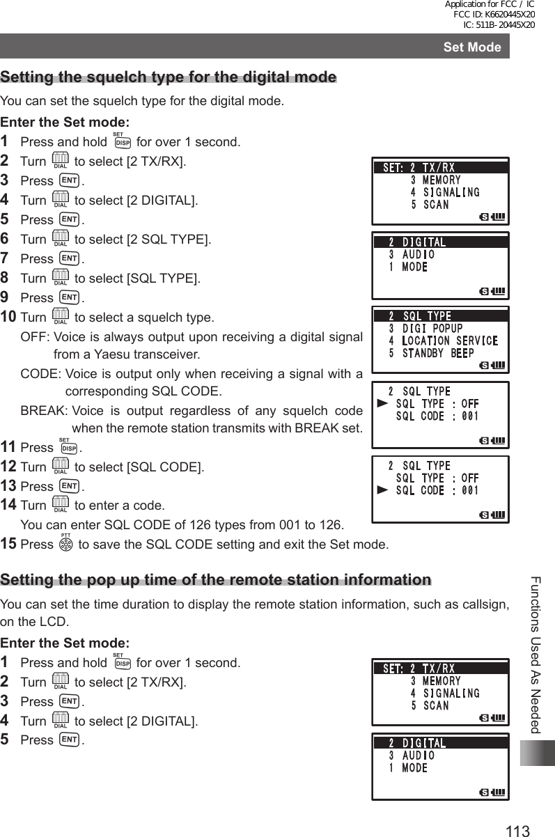 113Functions Used As NeededSet ModeSetting the squelch type for the digital modeYou can set the squelch type for the digital mode.Enter the Set mode:1  Press and hold M for over 1 second.2  Turn O to select [2 TX/RX].3 Press H.4 Turn O to select [2 DIGITAL].5 Press H.6 Turn O to select [2 SQL TYPE].7 Press H.8 Turn O to select [SQL TYPE].9 Press H.10 Turn O to select a squelch type.  OFF:  Voice is always output upon receiving a digital signal from a Yaesu transceiver.  CODE:  Voice is output only when receiving a signal with a corresponding SQL CODE.  BREAK:  Voice is output regardless of any squelch code when the remote station transmits with BREAK set.11 Press M.12 Turn O to select [SQL CODE].13 Press H.14 Turn O to enter a code.  You can enter SQL CODE of 126 types from 001 to 126.15 Press p to save the SQL CODE setting and exit the Set mode.Setting the pop up time of the remote station informationYou can set the time duration to display the remote station information, such as callsign, on the LCD.Enter the Set mode:1  Press and hold M for over 1 second.2 Turn O to select [2 TX/RX].3 Press H.4 Turn O to select [2 DIGITAL].5 Press H.Application for FCC / IC FCC ID: K6620445X20 IC: 511B-20445X20