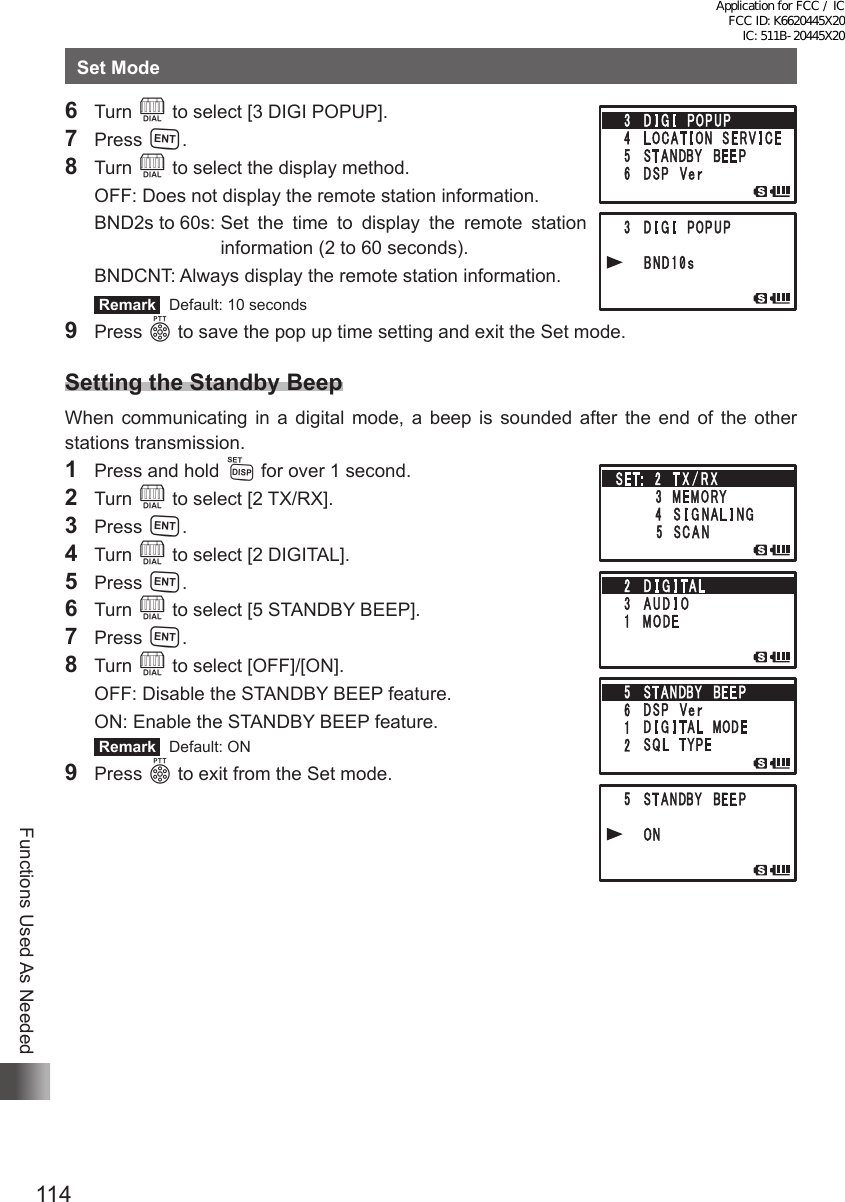 114Functions Used As NeededSet Mode6 Turn O to select [3 DIGI POPUP].7 Press H.8 Turn O to select the display method.  OFF:  Does not display the remote station information.  BND2s to 60s:  Set the time to display the remote station information (2 to 60 seconds).  BNDCNT: Always display the remote station information. Remark   Default: 10 seconds9 Press p to save the pop up time setting and exit the Set mode.Setting the Standby BeepWhen communicating in a digital mode, a beep is sounded after the end of the other stations transmission.1  Press and hold M for over 1 second.2 Turn O to select [2 TX/RX].3 Press H.4 Turn O to select [2 DIGITAL].5 Press H.6 Turn O to select [5 STANDBY BEEP].7 Press H.8 Turn O to select [OFF]/[ON].  OFF: Disable the STANDBY BEEP feature.  ON: Enable the STANDBY BEEP feature. Remark   Default: ON9 Press p to exit from the Set mode.Application for FCC / IC FCC ID: K6620445X20 IC: 511B-20445X20