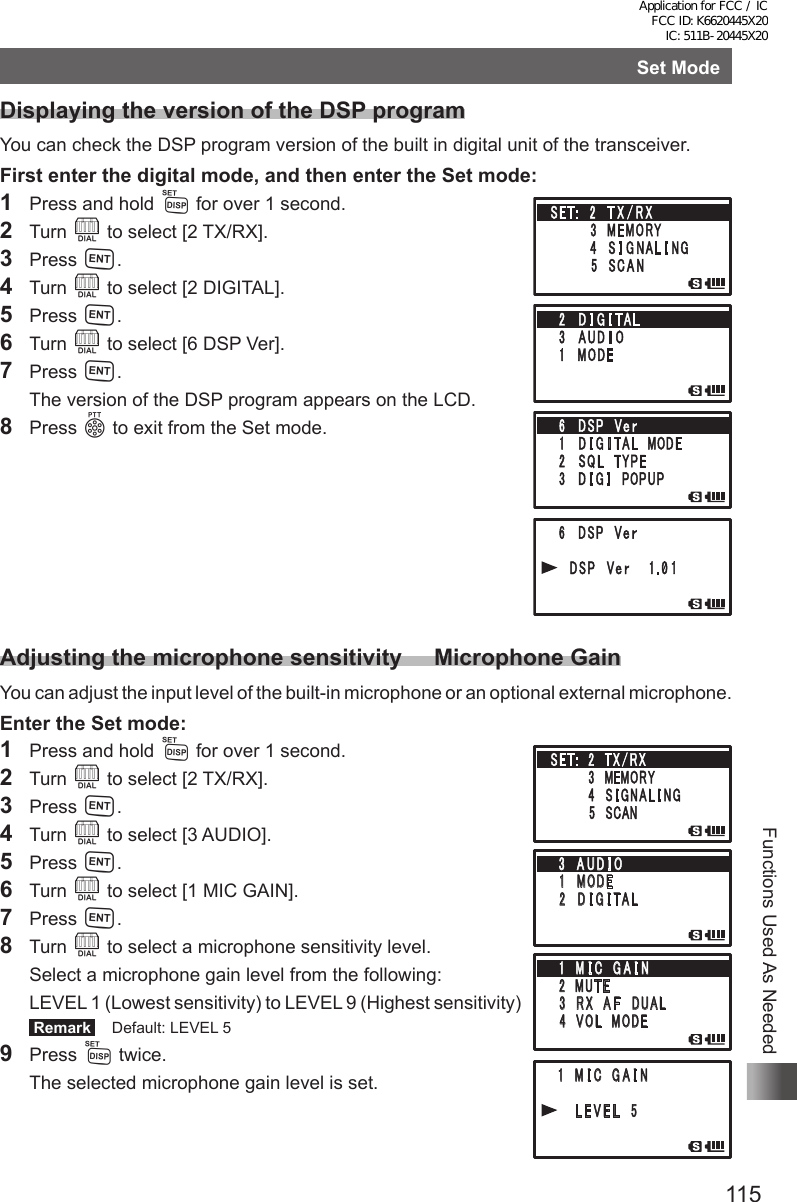 115Functions Used As NeededSet ModeDisplaying the version of the DSP programYou can check the DSP program version of the built in digital unit of the transceiver.First enter the digital mode, and then enter the Set mode:1  Press and hold M for over 1 second.2 Turn O to select [2 TX/RX].3 Press H.4 Turn O to select [2 DIGITAL].5 Press H.6 Turn O to select [6 DSP Ver].7 Press H.  The version of the DSP program appears on the LCD.8 Press p to exit from the Set mode.Adjusting the microphone sensitivity     Microphone GainYou can adjust the input level of the built-in microphone or an optional external microphone.Enter the Set mode:1  Press and hold M for over 1 second.2 Turn O to select [2 TX/RX].3 Press H.4 Turn O to select [3 AUDIO].5 Press H.6 Turn O to select [1 MIC GAIN].7 Press H.8 Turn O to select a microphone sensitivity level.  Select a microphone gain level from the following:  LEVEL 1 (Lowest sensitivity) to LEVEL 9 (Highest sensitivity) Remark   Default: LEVEL 59 Press M twice.  The selected microphone gain level is set.䎶䎨䎷䎝䎃䎃䎕 䎃 䎷 䎻 䎒 䎵 䎻䎃䎃䎃䎃䎃䎃䎃䎃䎖 䎃䎰䎨䎰䎲䎵䎼䎃䎃䎃䎃䎃䎃䎃䎃䎗 䎃 䎶 䎬 䎪 䎱 䎤 䎯 䎬 䎱䎪䎃䎃䎃䎃䎃䎃䎃䎃䎘 䎃 䎶䎦䎤䎱䎖 䎃 䎤 䎸 䎧 䎬 䎲䎔䎃䎰䎲䎧䎨䎃 䎕 䎃䎧 䎬 䎪 䎬 䎷 䎤 䎯䎔 䎃 䎰 䎬 䎦䎃䎃䎪 䎤 䎬 䎱䎕䎃䎰䎸䎷 䎨䎃 䎖 䎃䎵 䎻 䎃䎤 䎩 䎃 䎧䎸䎤䎯䎃䎗䎃䎃䎹䎲䎯 䎃 䎰 䎲 䎧 䎨䎃 䎔 䎃 䎰 䎬 䎦 䎃 䎪 䎤 䎬 䎱䎃䎃䎃䎃䎃䎃䎯 䎨 䎹 䎨 䎯 䎃 䎘Application for FCC / IC FCC ID: K6620445X20 IC: 511B-20445X20