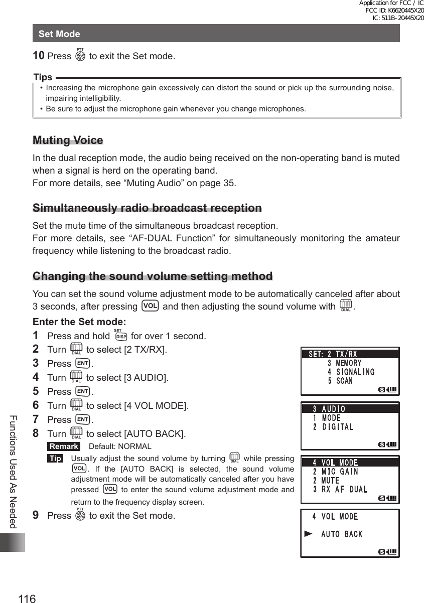 116Functions Used As NeededSet Mode10 Press p to exit the Set mode.Tips•  Increasing the microphone gain excessively can distort the sound or pick up the surrounding noise, impairing intelligibility.•  Be sure to adjust the microphone gain whenever you change microphones.Muting VoiceIn the dual reception mode, the audio being received on the non-operating band is muted when a signal is herd on the operating band.For more details, see “Muting Audio” on page 35.Simultaneously radio broadcast receptionSet the mute time of the simultaneous broadcast reception.For more details, see “AF-DUAL Function” for simultaneously monitoring the amateur frequency while listening to the broadcast radio.Changing the sound volume setting methodYou can set the sound volume adjustment mode to be automatically canceled after about 3 seconds, after pressing v and then adjusting the sound volume with O.Enter the Set mode:1  Press and hold M for over 1 second.2 Turn O to select [2 TX/RX].3 Press H.4  Turn O to select [3 AUDIO].5 Press H.6 Turn O to select [4 VOL MODE].7 Press H.8 Turn O to select [AUTO BACK]. Remark   Default: NORMAL Tip    Usually adjust the sound volume by turning O while pressing v. If the [AUTO BACK] is selected, the sound volume adjustment mode will be automatically canceled after you have pressed v to enter the sound volume adjustment mode and return to the frequency display screen.9 Press p to exit the Set mode.Application for FCC / IC FCC ID: K6620445X20 IC: 511B-20445X20