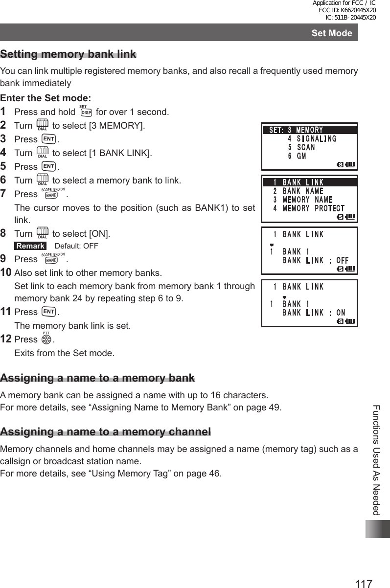 117Functions Used As NeededSet ModeSetting memory bank linkYou can link multiple registered memory banks, and also recall a frequently used memory bank immediatelyEnter the Set mode:1  Press and hold M for over 1 second.2  Turn O to select [3 MEMORY].3 Press H.4 Turn O to select [1 BANK LINK].5 Press H.6 Turn O to select a memory bank to link.7 Press B.  The cursor moves to the position (such as BANK1) to set link.8 Turn O to select [ON]. Remark   Default: OFF9 Press B.10 Also set link to other memory banks.  Set link to each memory bank from memory bank 1 through memory bank 24 by repeating step 6 to 9.11 Press H.  The memory bank link is set.12 Press p.  Exits from the Set mode.Assigning a name to a memory bankA memory bank can be assigned a name with up to 16 characters.For more details, see “Assigning Name to Memory Bank” on page 49.Assigning a name to a memory channelMemory channels and home channels may be assigned a name (memory tag) such as a callsign or broadcast station name.For more details, see “Using Memory Tag” on page 46.Application for FCC / IC FCC ID: K6620445X20 IC: 511B-20445X20