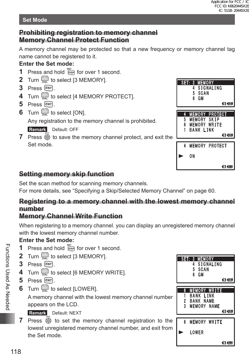 118Functions Used As NeededSet ModeProhibiting registration to memory channel Memory Channel Protect FunctionA memory channel may be protected so that a new frequency or memory channel tag name cannot be registered to it.Enter the Set mode:1  Press and hold M for over 1 second.2 Turn O to select [3 MEMORY].3 Press H.4 Turn O to select [4 MEMORY PROTECT].5 Press H.6 Turn O to select [ON].  Any registration to the memory channel is prohibited. Remark   Default: OFF7 Press p to save the memory channel protect, and exit the Set mode.Setting memory skip functionSet the scan method for scanning memory channels.For more details, see “Specifying a Skip/Selected Memory Channel” on page 60.Registering to a memory channel with the lowest memory channel numberMemory Channel Write FunctionWhen registering to a memory channel. you can display an unregistered memory channel with the lowest memory channel number.Enter the Set mode:1  Press and hold M for over 1 second.2 Turn O to select [3 MEMORY].3 Press H.4 Turn O to select [6 MEMORY WRITE].5 Press H.6 Turn O to select [LOWER].  A memory channel with the lowest memory channel number appears on the LCD. Remark   Default: NEXT7 Press p to set the memory channel registration to the lowest unregistered memory channel number, and exit from the Set mode.Application for FCC / IC FCC ID: K6620445X20 IC: 511B-20445X20