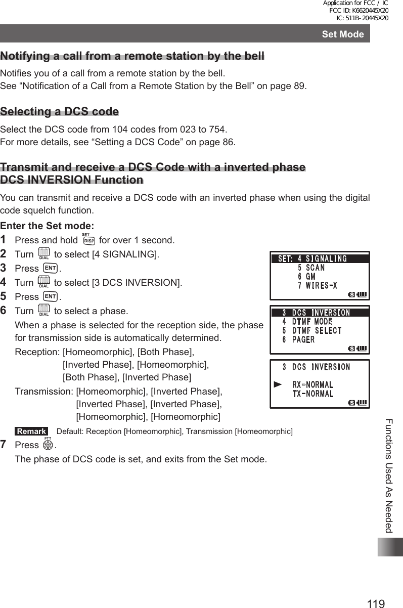 119Functions Used As NeededSet ModeNotifying a call from a remote station by the bellNotifies you of a call from a remote station by the bell.See “Notification of a Call from a Remote Station by the Bell” on page 89.Selecting a DCS codeSelect the DCS code from 104 codes from 023 to 754.For more details, see “Setting a DCS Code” on page 86.Transmit and receive a DCS Code with a inverted phase DCS INVERSION FunctionYou can transmit and receive a DCS code with an inverted phase when using the digital code squelch function.Enter the Set mode:1  Press and hold M for over 1 second.2 Turn O to select [4 SIGNALING].3 Press H.4  Turn O to select [3 DCS INVERSION].5 Press H.6 Turn O to select a phase.  When a phase is selected for the reception side, the phase for transmission side is automatically determined.  Reception:  [Homeomorphic], [Both Phase],  [Inverted Phase], [Homeomorphic],  [Both Phase], [Inverted Phase]  Transmission:  [Homeomorphic], [Inverted Phase],  [Inverted Phase], [Inverted Phase], [Homeomorphic], [Homeomorphic] Remark   Default: Reception [Homeomorphic], Transmission [Homeomorphic]7 Press p.  The phase of DCS code is set, and exits from the Set mode.䎖䎃䎃 䎧 䎦 䎶䎃䎃 䎬 䎱 䎹 䎨 䎵 䎶 䎬 䎲䎱䎗䎃䎃 䎧 䎷 䎰䎩䎃 䎃䎰䎲 䎧 䎨䎘 䫹 䎧 䎷 䎰䎩䎃 䎃䎶 䎨 䎯 䎨 䎦 䎷䎙 䫹 䎳 䎤 䎪 䎨 䎵䎃 䎖 䎃 䎧 䎦 䎶䎃䎃 䎬 䎱 䎹 䎨 䎵 䎶 䎬 䎲䎱䎃䎃䎃䎃䎃䎃 䎵 䎻䙵䎱 䎲䎵䎰䎤䎯䎃䎃䎃䎃䎃䎃䎃䎷 䎻䙵䎱 䎲䎵䎰䎤䎯䎶䎨䎷䎝䎃䎃䎗䎃 䎶 䎬 䎪 䎱 䎤 䎯 䎬 䎱䎪䎃䎃䎃䎃䎃䎃䎃䎃䎘 䎃䎶 䎦 䎤 䎱䎃䎃䎃䎃䎃䎃䫹䎙 䎃䎪䎰䎃䎃䎃䎃䎃䎃䎃䎃䎚 䎃 䎺 䎬 䎵 䎨 䎶䙵䎻䎖䎃䎃 䎧 䎦 䎶䎃䎃 䎬 䎱 䎹 䎨 䎵 䎶 䎬 䎲䎱䎗䎃䎃 䎧 䎷 䎰䎩䎃 䎃䎰䎲 䎧 䎨䎘 䫹 䎧 䎷 䎰䎩䎃 䎃䎶 䎨 䎯 䎨 䎦 䎷䎙 䫹 䎳 䎤 䎪 䎨 䎵䎃 䎖 䎃 䎧 䎦 䎶䎃䎃 䎬 䎱 䎹 䎨 䎵 䎶 䎬 䎲䎱䎃䎃䎃䎃䎃䎃 䎵 䎻䙵䎱 䎲䎵䎰䎤䎯䎃䎃䎃䎃䎃䎃䎃䎷 䎻䙵䎱 䎲䎵䎰䎤䎯䎶䎨䎷䎝䎃䎃䎗䎃 䎶 䎬 䎪 䎱 䎤 䎯 䎬 䎱䎪䎃䎃䎃䎃䎃䎃䎃䎃䎘 䎃䎶 䎦 䎤 䎱䎃䎃䎃䎃䎃䎃䫹䎙 䎃䎪䎰䎃䎃䎃䎃䎃䎃䎃䎃䎚 䎃 䎺 䎬 䎵 䎨 䎶䙵䎻Application for FCC / IC FCC ID: K6620445X20 IC: 511B-20445X20